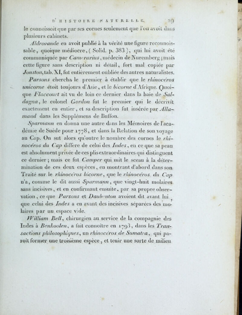 le connoissoit que par ses cornes seulement que l’on avoil dans plusieurs cabinets, Aldrovande en avoit publié à la vérité une figure reconnois- sable, quoique médiocre, ( Solid. p. 383 ), qui lui avoit été communiquée par Camrrarius, médecin de Nuremberg puais cette figure sans description ni détail, fort mal copiée par Jc>7z^^07z,tab.XI, fut entièrement oubliée des autres naturalistes. Parsons chercha le premier à établir que le rhinocéros unicorne étoit toujours d’Asie , et le bicorne d’Afrique. Quoi- que Flaccourt ait vu de loin ce dernier dans la baie de Sal- dagna, le colonel Gordon fut le premier qui le décrivit exactement en entier , et sa description fut insérée par Alla- mand dans les Supplémens de Buffon. Sparmann en donna une autre dans les Mémoires de l’aca- démie de Suède pour 1778, et dans la Relation de son voyage au Cap. On sut alors qu’outre le nombre des cornes le rhi- nocéros du Cap diffère de celui des Indes, en ce que sa peau est absolument privée de ces plis extraordinaires qui distinguent ce dernier \ mais ce fut Camper qui mit le sceau à la déter- mination de ces deux espèces , en montrant d’abord dans son Traité sur le rhinocéros bicorne, que le rhinocéros du Cap n’a, comme le dit aussi Sparmann, que vingt-huit molaires sans incisives, et en confirmant ensuite, par sa propre obser- vation , ce que Parsons et Daubmton avoient dit avant lui que celui des Indes a en avant des incisives séparées des mo- laires par un espace vide. IVilliam Bell, chirurgien au service de la compagnie des Indes à Benkoolen, a fait connoîlre en 1798, dans les Tran- sactions philosophupies, un rhinocéros de Sumatra, qui pa- roit former une troisième espèce > et tenir une sorte de milieu