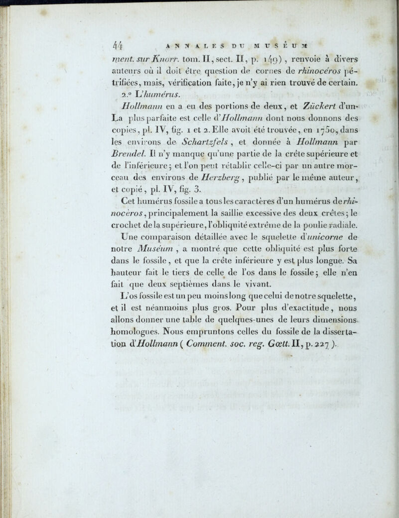 ment, sur Knort. tora. Il , sect. Il, p. 149) , renvoie à divers auteurs où il doit être question de cornes de rhinocéros pé- trifiées, mais, vérification faite, je n'y ai rien trouvé de certain. 2° U humérus. Hollmann en a eu des portions de deux, et Zückert d’un* La plus parfaite est celle d’Hollmann dont nous donnons des copies, pl. IV, fig. 1 et 2. Elle avoit été trouvée, en iy5o, dans les environs de Schartzfels , et donnée à Hollmann par Brendel. Il n’y manque qu’une partie de la crête supérieure et de l’inférieure; et l’on peut rétablir celle-ci par un autre mor- ceau des environs de Herzberg, publié par le même auteur, et copié, pl. IV, fig. 3. Cet humérus fossile a tous les caractères d’un humérus de rhi- nocéros ,principalement la saillie excessive des deux crêtes; le crochet de la supérieure, l’obliquité extrême de la poulie radiale. Une comparaison détaillée avec le squelette d’unicorne de notre Muséum , a montré que cette obliquité est plus forte dans le fossile, et que la crête inférieure y est plus longue. Sa hauteur fait le tiers de celle de l’os dans le fossile ; elle n’en fait que deux septièmes dans le vivant. L’os fossile est un peu moins long que celui de notre squelette, et il est néanmoins plus gros. Pour plus d’exactitude, nous allons donner une table de quelques-unes de leurs dimensions homologues. Nous empruntons celles du fossile de la disserta- tion & Hollmann ( Comment. soc. reg. Gœtt. Il, p. 227 ).