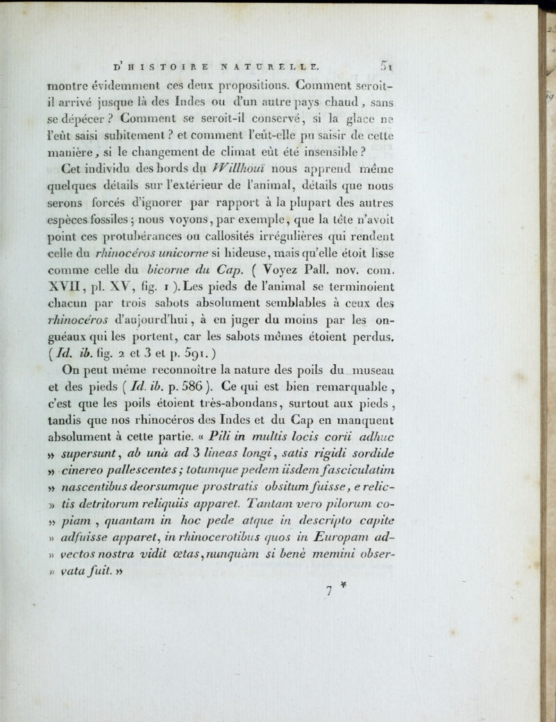 montre évidemment ces deux propositions. Gomment seroit- il arrivé jusque là des Indes ou d’un autre pays chaud, sans se dépécer ? Comment se seroit-il conservé, si la glace ne l’eût saisi subitement ? et comment l’eût-elle pu saisir de cette manière, si le changement de climat eut été insensible ? Cet individu des bords du ïVillhouï nous apprend meme quelques détails sur l’extérieur de l’animal, détails que nous serons forcés d’ignorer par rapport à la plupart des autres espèces fossiles 5 nous voyons, par exemple, que la tète n’avoit point ces protubérances ou callosités irrégulières qui rendent celle du rhinocéros unicorne si hideuse, mais quelle étoit lisse comme celle du bicorne du Cap. ( Voyez Pall. nov. com. XVII, pl. XV, fig. 1 ). Les pieds de l’animal se terminoient chacun par trois sabots absolument semblables à ceux des rhinocéros d’aujourd’hui, à en juger du moins par les on- guéaux qui les portent, car les sabots memes étoient perdus. ( Id. ib. fig. 2 et 3 et p. 5g 1. ) On peut même reconnoître la nature des poils du museau et des pieds ( Id. ib. p. 586 ). Ce qui est bien remarquable , c’est que les poils étoient très-abondans, surtout aux pieds , tandis que nos rhinocéros des Indes et du Cap en manquent absolument à cette partie. « Pili in multis locis corii adhuc » supersunt, ab unà ad 3 lineas longi, satis rigidi sordide » cinereo p aile s c ente s ; totumque pedem iisdemfasciculatim » nascentïbus deorsumque prostratis obsitum fuisse, erelic- » tis detritorum reliquiis apparet. Tantam vero pilorum co- » piam , quantam in hoc pede atque in descripto capite » adfuisse apparet, in rliinocerotibus quos in Europam ad- » vectos nostra vidit cetas, nunquàm si benè memini obser- » vata fuit. » ¥ 7