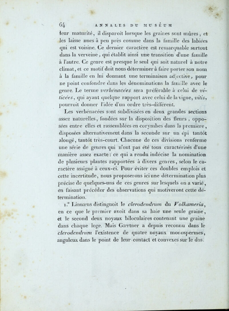 leur maturité, il disparoît lorsque les graines sont mûres, et les laisse nues à peu près comme clans la famille clés labiées qui est voisine. Ce dernier caractère est remarquable surtout dans la verveine, qui établit ainsi une transition d’une famille à l’autre. Ce genre est presque le seul qui soit naturel à notre climat, et ce motif doit nous déterminer à faire porter son nom à la famille en lui donnant une terminaison adjective, pour ne point confondre clans les dénominations la famille avec le genre. Le terme verbénacées sera préférable à celui de vi- ticées, qui ayant quelque rapport avec celui de la\igne, vitis, pourroit donner l’idée d’un ordre très-différent. Les verbénacées sont subdivisées en deux grandes sections assez naturelles, fondées sur la disposition des fleurs , oppo- sées entre elles et rassemblées en corymbes clans la première , disposées alternativement dans la seconde sur un épi tantôt alongé, tantôt très-court. Chacune de ces divisions renferme une série de genres qui n’ont pas été tous caractérisés d’une manière assez exacte : ce qui a rendu indécise la nomination de plusieurs plantes rapportées à divers genres, selon le ca- ractère assigné à ceux-ci. Pour éviter ces doubles emplois et cette incertitude, nous proposerons ici une détermination plus précise de quelques-uns de ces genres sur lesquels on a varié, en faisant précéder des observations qui motiveront celte dé- termination. i.° Linnæus distinguoit le clerodendrum du Volkameria, en ce que le premier avoit dans sa baie une seule graine, et le second deux noyaux biloculaires contenant une graine dans chaque loge. Mais Gærtner a depuis reconnu dans le clerodendrum l’existence de quatre noyaux monospermes, anguleux dans le point de leur contact et convexes sur le dos.