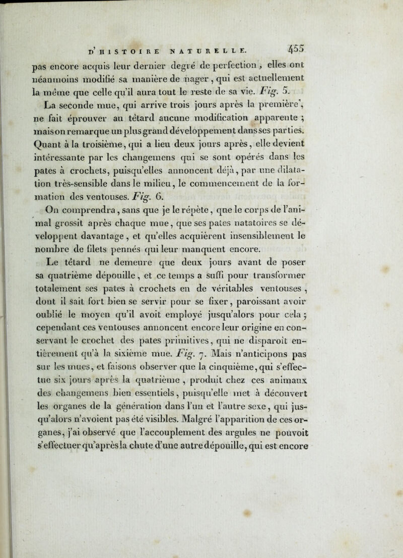 pas encore acquis leur dernier degré de perfection, elles ont néanmoins modifié sa manière de nager, qui est actuellement la même que celle qu’il aura tout le reste de sa vie. Fig. 5. La seconde mue, qui arrive trois jours après la première', ne fait éprouver au têtard aucune modification apparente ; maison remarque un plus grand développement dans ses parties. Quant à la troisième, qui a lieu deux jours après, elle devient intéressante par les changemens qui se sont opérés dans les pâtes à crochets, puisqu’elles annoncent déjà , par une dilata- tion très-sensible dans le milieu, le commencement de la for- mation des ventouses. Fig. 6. On comprendra , sans que je le répète, que le corps de l’ani- mal grossit après chaque mue, que ses pâtes natatoires se dé- veloppent davantage, et qu’elles acquièrent insensiblement le nombre de filets pennés qui leur manquent encore. Le têtard ne demeure que deux jours avant de poser sa quatrième dépouille, et ce temps a suffi pour transformer totalement ses pâtes à crochets en de véritables ventouses , dont il sait fort bien se servir pour se fixer, paroissant avoir oublié le moyen qu’il avoit employé jusqu’alors pour cela ; cependant ces ventouses annoncent encore leur origine en con- servant le crochet des pâtes primitives, qui ne disparoit en- tièrement qu’à la sixième mue. Fig. 7. Mais n’anticipons pas sur les mues, et faisons observer que la cinquième, qui s’effec- tue six jours après la quatrième , produit chez ces animaux des changemens bien essentiels, puisqu’elle met à découvert les organes de la génération dans l’un et l’autre sexe, qui jus- qu’alors n’avoient pas été visibles. Malgré l’apparition de ces or- ganes, j’ai observé que l’accouplement des argules ne pouvoit s’effectuer qu”après la chute d’une autre dépouille, qui est encore