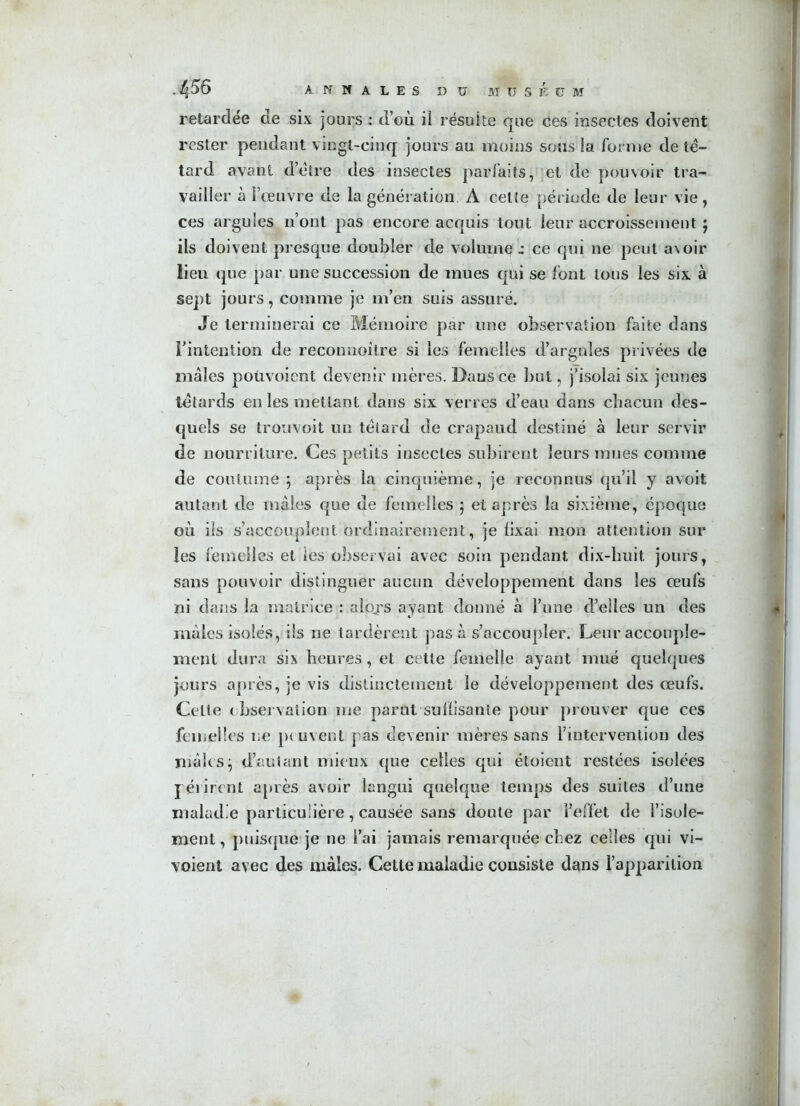retardée de six jours : d’où il résuite que ces insectes doivent rester pendant vingt-cinq jours au moins sous la forme de tê- tard avant d’être des insectes parfaits, et de pouvoir tra- vailler à l’œuvre de la génération A cette période de leur vie, ces argules n’ont pas encore acquis tout leur accroissementj ils doivent presque doubler de volume 1: ce qui ne peut a\oir lieu que par une succession de mues qui se font tous les six à sept jours, comme je m’en suis assuré. Je terminerai ce Mémoire par une observation faite dans l’intention de reconnoilre si les femelles d’argnîes privées de mâles poùvoient devenir mères. Dans ce but, j’isolai six jeunes têtards en les mettant dans six verres d’eau dans chacun des- quels se trouvoit un têtard de crapaud destiné à leur servir de nourriture. Ces petits insectes subirent leurs mues comme de coutume } après la cinquième, je reconnus qu’il y avoit autant de mâles que de femelles ; et après la sixième, époque où ils s’accouplent ordinairement, je fixai mon attention sur les femelles et les observai avec soin pendant dix-huit jours, sans pouvoir distinguer aucun développement dans les œufs ni dans la matrice : alojs ayant donné à l’une d’elles un des mâles isolés, ils ne tardèrent pas à s’accoupler. Leur accouple- ment dura six heures, et cette femelle ayant mué quelques jours après, je vis distinctement le développement des œufs. Celte observation me parut suflisante pour prouver que ces femelles ne peuvent pas devenir mères sans l’intervention des mâles j d’autant mieux que celles qui étoient restées isolées périrent après avoir langui quelque temps des suites d’une maladie particulière, causée sans doute par l’effet de l’isole- ment , puisque je ne l’ai jamais remarquée chez celles qui vi- voient avec des mâles. Cette maladie consiste dans l’apparition