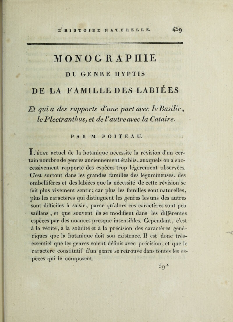 MONOG R APHIE DU GENRE HYPTIS DE LA FAMILLE DES LABIÉES Et quia des rapports d’une part avec le Basilic, le Plectranthus, et de Vautre avec la Cataire. PAR M. POITEAU. L’État actuel de la botanique nécessite la révision d’un cer- tain nombre de genres anciennement établis, auxquels on a suc- cessivement rapporté des espèces trop légèrement observées. C’est surtout dans les grandes familles des légumineuses, des ombellifères et des labiées que la nécessité de cette révision se fait plus vivement sentir; car plus les familles sont naturelles, plus les caractères qui distinguent les genres les uns des autres sont difficiles à saisir, parce qu’alors ces caractères sont peu saillans , et que souvent ils se modifient dans les différentes espèces par des nuances presque insensibles. Cependant, c’est à la vérité, à la solidité et à la précision des caractères géné- riques que la botanique doit son existence. Il est donc très- essentiel que les genres soient définis avec précision, et que le caractère constitutif d’un genre se retrouve dans toutes les es- pèces qui le composent.