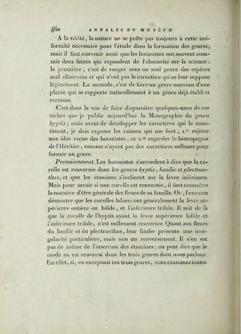 A la vérité, la nature ne se prête pas toujours à cette uni- formité nécessaire pour l’étude dans la formation des genres ; mais il faut convenir aussi que les botanistes ont souvent com- mis deux fautes qui répandent de l’obscurité sur la science : la première , c’est de ranger sous un seul genre des espèces mal observées et qui n’ont pas le caractère qu’on leur suppose légèrement. La seconde, c’est de faire un genre nouveau d’uue plante qui se rapporte naturellement à un genre déjà établi et reconnu. C’est dans la vue de faire disparoître quelques-unes de ces taches que je publie aujourd’hui la Monographie du genre hjptis ; mais avant de développer les caractères qui le cons- tituent, je dois exposer les raisons qui me font , i.° rejeter une idée reçue des botanistes , et 2.0 regarder le bistropogon de l’Héritier , comme n’ayant pas des caractères suffisans pour former un genre. Premièrement. Les botanistes s’accordent à dire que la co- rolle est renversée dans les genres hjptis, basilic et plectran- thus, et que les étamines s’inclinent sur la lèvre inférieure. Mais pour savoir si une corolle est renversée , il faut connoître la manière d’ëtre générale des Heurs de sa famille. Or , l’examen démontre que les corolles labiées ont généralement la lèvre su- périeure entière ou bifide, et 1 inférieure trilide. 11 suit de là que la corolle de l’hyptis ayant la lèvre supérieure bifide et l’inférieure trilide, n’est nullement renversée. Quant aux fleurs du basilic et du plectranthus, leur limbe présente une irré- gularité particulière, mais non un renversement. Il n’en est pas de meme de l’insertion des étamines : on peut dire que le mode en est renversé dans les trois genres dont nous parlons. En effet, si, en exceptant ces trois genres, vous examinez toutes