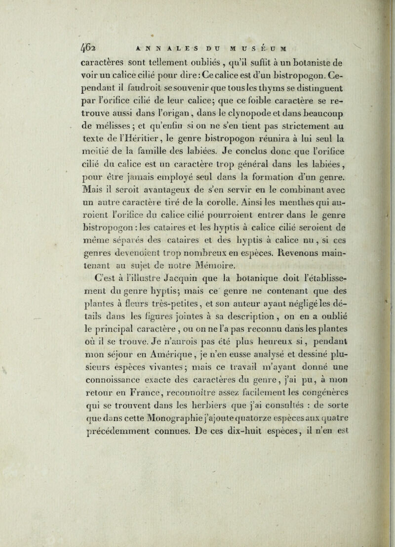 caractères sont tellement oubliés , qu’il suffit à un botaniste de voir un calice cilié pour dire : Ce calice est d’un bistropogon. Ce- pendant il faudroit se souvenir que tous les thyms se distinguent par l’orifice cilié de leur calice 5 que ce foible caractère se re- trouve aussi dans l’origan, dans le clynopode et dans beaucoup de mélisses ; et qu’enfin si on ne s’en tient pas strictement au texte de l’Héritier, le genre bistropogon réunira à lui seul la moitié de la famille des labiées. Je conclus donc que l’orifice cilié du calice est un caractère trop général dans les labiées, pour être jamais employé seul dans la formation d’un genre. Mais il seroit avantageux de s’en servir en le combinant avec un autre caractère tiré de la corolle. Ainsi les menthes qui au- roient l’orifice du calice cilié pourroient entrer dans le genre bistropogon : les cataires et les hyptis à calice cilié seroient de même séparés des cataires et des liyptis à calice nu, si ces genres devenoient trop nombreux en espèces. Revenons main- tenant au sujet de notre Mémoire. C’est à l’illustre Jacquin que la botanique doit l’établisse- ment du genre hyptis; mais ce genre ne contenant que des plantes à fleurs très-petites, et son auteur ayant négligé les dé- tails dans les figures jointes à sa description , on en a oublié le principal caractère , ou on ne l’a pas reconnu dans les plantes où il se trouve. Je n’aurois pas été plus heureux si, pendant mon séjour en Amérique, je n’en eusse analysé et dessiné plu- sieurs espèces vivantes ; mais ce travail m’ayant donné une connoissance exacte des caractères du genre, j’ai pu, à mon retour en France, reconnoitre assez facilement les congénères qui se trouvent dans les herbiers que j’ai consultés : de sorte que dans cette Monographie j’ajoute quatorze espèces aux quatre précédemment connues. De ces dix-huit espèces, il n’en est