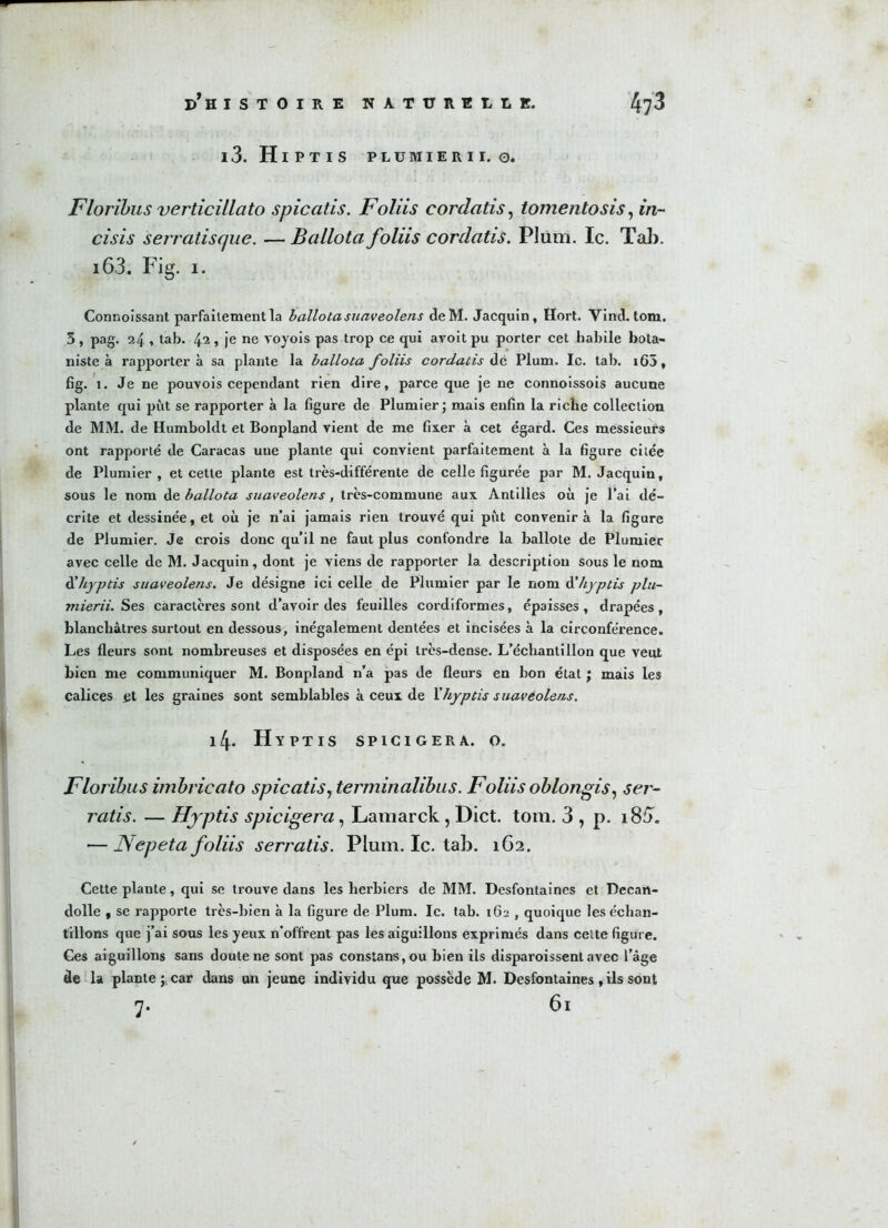 i3. Hiptis plumierii. 0. Floribus verticillato spicatis. Foliis cordatis, tomentosis, m- cisis serratiscjue. — Ballotafoliis cordatis. Plum. Ic. Tab. i63. Fig. 1. Connoissant parfaitement la ballotasuaveolens deM. Jacquin, Hort. Vind. tom. 3 , pag. 24 , tab. 42 > je ne voyois pas trop ce qui avoit pu porter cet habile bota- niste à rapportera sa plante la ballota foliis cordatis de Plum. Ic. tab. i65, fig. 1. Je ne pouvois cependant rien dire, parce que je ne connoissois aucune plante qui pût se rapporter à la figure de Plumier; mais enfin la riche collection de MM. de Humboldt et Bonpland vient de me fixer à cet égard. Ces messieurs ont rapporté de Caracas une plante qui convient parfaitement à la figure citée de Plumier , et cette plante est très-différente de celle figurée par M. Jacquin, sous le nom de ballota suaveolens, très-commune aux Antilles où je l’ai dé- crite et dessinée, et où je n’ai jamais rien trouvé qui put convenir à la figure de Plumier. Je crois donc qu’il ne faut plus confondre la ballote de Plumier avec celle de M. Jacquin, dont je viens de rapporter la description sous le nom à’hyptis suaveolens. Je désigne ici celle de Plumier par le nom d'hyptis plu- mierii. Ses caractères sont d’avoir des feuilles cordiformes, épaisses, drapées, blanchâtres surtout en dessous, inégalement dentées et incisées à la circonférence. Les fleurs sont nombreuses et disposées en épi très-dense. L’échantillon que veut bien me communiquer M. Bonpland n’a pas de fleurs en bon état ; mais les calices et les graines sont semblables à ceux de Y hyptis suavéolens. 14. Hyptis spicigera. o. Floribus imbricato spicatis, terminalibus. Foliis oblongis, ser- ratis. — Hjptis spicigera, Lamarck, Dict. tom. 3 , p. i8fT. — Nepeta foliis serratis. Plum. Ic. tab. 162. Cette plante, qui se trouve dans les herbiers de MM. Desfontaines et Decan- dolle , se rapporte très-bien à la figure de Plum. Ic. tab. 162 , quoique les échan- tillons que j’ai sous les yeux n’offrent pas les aiguillons exprimés dans celte figure. Ces aiguillons sans doute ne sont pas constans,ou bien ils disparoissent avec l’âge de la plante ; car dans un jeune individu que possède M. Desfontaines, ris sont 7. 6l