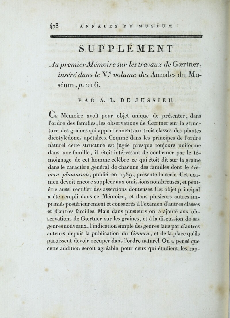 SUPPLÉMENT Au premier Mémoire sur les travaux de Gærtner, inséré dans le V.e volume des Annales du Mu- séum^/;. 216. PAR A. L. DE JUSSIEU. Ce Mémoire avoit pour objet unique de présenter, dans l’ordre des familles, les observations de Gærtner sur la struc- ture des graines qui appartiennent aux trois classes des plantes dicotylédones apétalées. Comme dans les principes de Tordre naturel cette structure est jugée presque toujours uniforme dans une famille, il étoit intéressant de confirmer par le té- moignage de cet homme célèbre ce qui étoit dit sur la graine dans le caractère général de chacune des familles dont le Gé- néra plantarum, publié en 1789 , présente la série. Cet exa- men devoit encore suppléer aux omissions nombreuses, et peut- être aussi rectifier des assertions douteuses. Cet objet principal a été rempli dans ce Mémoire, et dans plusieurs autres im- primés postérieurement et consacrés à l’examen d’autres classes et d’autres familles. Mais dans plusieurs on a ajouté aux ob- servations de Gærtner sur les graines, et à la discussion de ses genres nouveaux, l’indication simple des genres faits par d’autres auteurs depuis la publication du Généra, et de la place qu’ils paroissent devoir occuper dans Tordre naturel. On a pensé que cette addition seroit agréable pour ceux qui étudient, les rap-