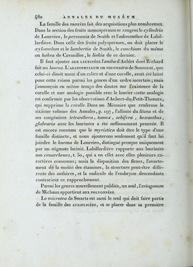 La famille clés protées fait des acquisitions plus nombreuses. Dans la section des fruits monospermes se rangent le cylindria de Loureiro, le persoonia de Smith et Yadenanthos de Labil- lardière. Dans celle des fruits polyspermes, on doit placer le æylomelum et le lambertia de Smith, le conchium du meme ou licikea de Cavanilles, le linkia de ce dernier. Il faut ajouter aux laurinées Yaniba d’Aublet dont Richard fait un laurus. L’agatophyllum ou ravensara de Sonnerat, que celui-ci disoit muni d’un calice et d’une corolle, avoit été laissé pour cette raison parmi les genres d’un ordre incertain ; mais j’annonçois en meme temps des doutes sur l’existence de la corolle et une analogie possible avec le laurier : cette analogie est confirmée par les observations d’Aubert-du-Petit-Thouars, qui supprime la corolle. Dans un Mémoire que renferme le sixième volume des Annales, p. 197 , l’affinité du litsea et de ses congénères tetranthera, tomeæ, sebifera , hexanthus, glabraria avec les laurinées a été suffisamment prouvée. Il est encore reconnu que le myristica doit être le type d’une famille distincte, et nous ajouterons seulement qu’il faut lui joindre le knema de Loureiro, distingué presque uniquement par un stigmate lacinié. Labillardière rapporte aux laurinées son cenarrlienes, t. 5o, qui a en effet avec elles plusieurs ca- ractères communs; mais la disposition des fleurs, l’avorte- ment de la moitié des étamines, la structure peut-être diffé- rente des anthères, et la radicule de l’embryon descendante contrarient ce rapprochement. Parmi les genres nouvellement publiés, un seul, Yeriogonum de Michaux appartient aux polygonees. Le microtea de Swartz est aussi le seul qui doit faire partie de la famille des atriplicées , et se placer dans sa première