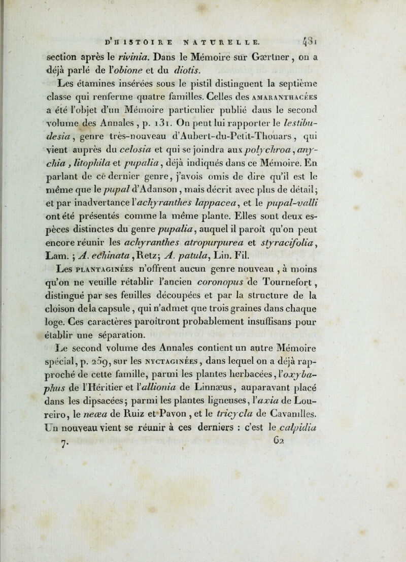 section après le rwinia. Dans le Mémoire sur Gærliier, 011 a déjà parlé de Yobione et du cliotis. Les étamines insérées sous le pistil distinguent la septième classe qui renferme quatre familles. Celles des amaranthacees a été l’objet d’un Mémoire particulier publié daus le second volume des Annales , p. i3i. On peut lui rapporter le lestïbu- desici, genre très-nouveau d’Aubert-du-Pelit-Thouars, qui vient auprès du celosia et qui se joindra aux polychroa, cmy- chia , litophila et pupalia, déjà indiqués dans ce Mémoire. En parlant de ce dernier genre, j’avois omis de dire qu’il est le même que le pupal d’Adanson, mais décrit avec plus de détail; et par inadvertance Xacliyranthes lappacea, et le pupal-valli ont été présentés comme la meme plante. Elles sont deux es- pèces distinctes du genre pupalia, auquel il paroit qu’on peut encore réunir les achjranthes atropurpurea et stjracifolia, Lam. ; A. edhinata,Retz; A. patula, Lin. Fil. Les plant aginées n’offrent aucun genre nouveau , à moins qu’on ne veuille rétablir l’ancien coronopus de Tournefort, distingué par ses feuilles découpées et par la structure de la cloison delà capsule , qui n’admet que trois graines dans chaque loge. Ces caractères paroîtront probablement insuffisans jiour établir une séparation. Le second volume des Annales contient un autre Mémoire spécial, p. 259, sur les nyctaginees , dans lequel on a déjà rap- proché de cette famille, parmi les plantes herbacées, 1 ’oæjba- phus de l’Héritier et Xallionia de Linnæus, auparavant placé dans les dipsacées; parmi les plantes ligneuses, Yaxia de Lou- reiro, le neœa de Ruiz et Pavon , et le tricycla de Cavamlles. Un nouveau vient se réunir à ces derniers ; c’est le calpidia n, 62