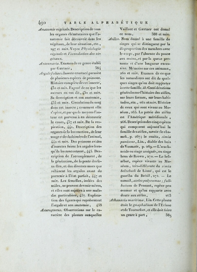 Anatomie végétale. Description de lous les organes élémentaires que l’a- natomie fait découvrir flans les végétaux, de leur situation, etc., 297 et sui v. Voyez Physiologie végétale et Fécondation des vé- gétaux. Antennaria. Examen de ce genre établi par Gærtner, 584 ■^r^w/e/b/ïVïcé.Insecte crustacé,parasite de plusieurs espèces de poissons. Histoire complète de eet insecte, 43o et suiv. Exposé de ce que les auteurs en ont dit, 45o et suiv. Sa description et son anatomie, 455 et suiv. Circulation du sang dans cet insecte ; comment elle s’opère,et par quels moyens l’au- teur est parvenu à en découvrir le cours, 437 et suiv. De la res- piration, 44t. Description des organes de la locomotion, de leur usage etdesbabitudesde l’animal, 44a et suiv. Des poissons avides d’insectes fuieni les argules lors- qu’ils les rencontrent, 445- Des- cription de l’accouplement , de la génération, de la ponte des fe- melles,et des diverses mues que subissent les argules avant de parvenir à l’élat parfait, 447 et suiv. Les femelles, isolées des mâles, ne peuvent devenir mères, et elles sont sujettes à une mala- die particulière, 457- Explica- tion des figures qui représentent l’arguleet son anatomie , 4^8 Asteropterus. Observations sur le ca- ractère des plantes auxquelles Vaillant et Gærtner ont donné ce nom, 388 et suivi. Atèles. Nom donné à une famille de singes qui se distinguent par la disproportion des membres avec le corps , par l’absence du pouce aux mains,et parla queue pre- nante et d’une longueur exces- sive. Mémoire sur ces animaux, 260 et suiv. Examen de ce que les naturalistes ont dit de quel- ques singes qu’on doit rapporter à cette famille, ib. Considérations généralessurl’histoire des atèles, sur leurs formes, sur leurs habi- tudes, etc., 262 etsuiv. Histoire de ceux qui sont vivans au Mu- séum , 265. La patrie des atèles est l’Amérique méridionale , 2Ü6. Description des cinq espèces qui composent aujourd’hui la famille desatèles, savoir :1e clia- mek, p. 267; le coaita, simia paniscus, Lin., diable des bois deVosmaër, p. 26g. — L'arach- noïde ou singe araignée, ou singe brun de Brown , 270. — Le bel~ zébut, espèce vivante au Mu- séum , très-différente du simia belzebuth de Linné , qui est le guariba du Brésil , 272. — Le camail, atelespolycomos • full- bottotn de Pennant, espèce peu connue et qu’on rapporte avec doute aux atèles , 263 Atlianasia maritima , Lin. Cette plante étoit le gnaphalium de l’Ecluse etdeTournefort,et elle doit faire un genre à part r 383