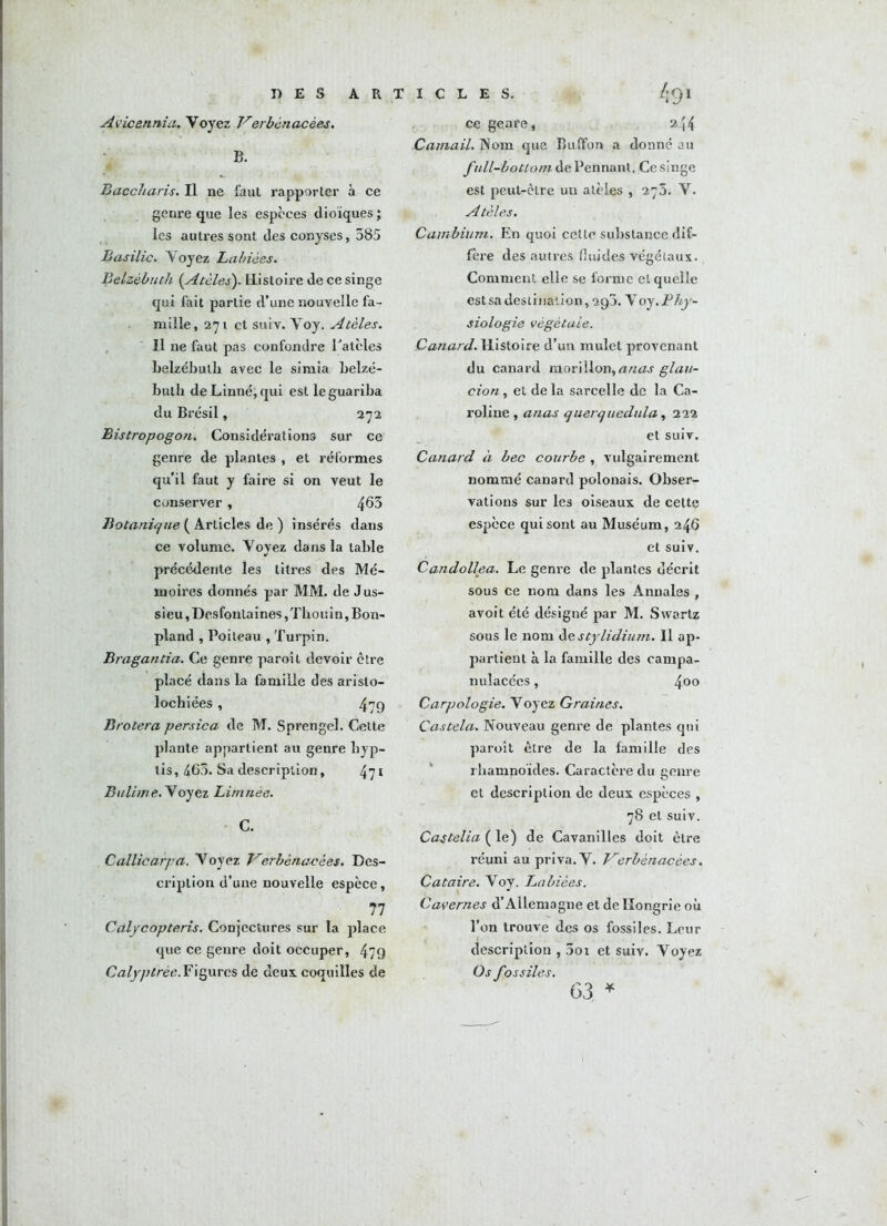 DES A R Avicennia. Voyez Verbénacèes. B. Baccliaris. Il ne faut rapporter à ce genre que les especes dioïques ; les autres sont des conyses, 585 Basilic. Voyez Labiées. Belzébuth (Atèles). Histoire de ce singe qui fait partie d’une nouvelle fa- mille, 271 et suiv. Voy. Atèles. Il ne faut pas confondre Patcles belzébulb avec le simia belzé- bulh de Linné, qui estleguariba du Brésil, 272 Bistropogon. Considérations sur ce genre de plantes , et réformes qu’il faut y faire si on veut le conserver , 463 Botanique ( Articles de ) insérés dans ce volume. Voyez dans la table précédente les titres des Mé- moires donnés par MM. de Jus- sieu,Desfonlaines,Tbouin,Bon- pland , Poiteau , Turpin. Bragantia. Ce genre paroit devoir être placé dans la famille des aristo- locbiées, 479 Broiera persica de M. Sprengel. Cette plante appartient au genre hyp- tis, 465. Sa description, 471 B alun e. V oyez Limnèe. C. Callicarpa. Voyez Verbénacèes. Des- cription d’une nouvelle espèce, 77 Calycopteris. Conjectures sur la place que ce genre doit occuper, 479 Calyptrèe. Figures de deux coquilles de I C L E S. /;9I ce genre, 244 Catnail. Nom que Bulfon a donné au full-bottom dePennant. Ce singe est peut-être un atèles , 273. V. Atèles. Cambium. En quoi celte substance dif- fère des autres, fluides végétaux. Comment elle se forme et quelle estsa destination, 290. \oy .Phy- siologie végétale. Canard. Histoire d’un mulet provenant du canard morillon, anas glau- cion, et de la sarcelle de la Ca- roline , anas querquedula, 222 et suiv. Canard à bec courbe , vulgairement nommé canard polonais. Obser- vations sur les oiseaux de cette espèce qui sont au Muséum, 246 et suiv. Candollea. Le genre de plantes décrit sous ce nom dans les Annales , avoit été désigné par M. Swortz sous le nom de stylidium. Il ap- partient à la famille des campa- nulacées, 400 Carpologie. Voyez Graines. Castela. Nouveau genre de plantes qui paroît être de la famille des rbampoïdes. Caractère du genre et description de deux espèces , 78 et suiv. Castelia ( le) de Cavanilles doit être réuni au priva. V. Verbénacèes. Cataire. Voy. Labiées. Cavernes d’Allemagne et de Hongrie où l’on trouve des os fossiles. Leur description , Soi et suiv. Voyez Os fossiles. 63 *