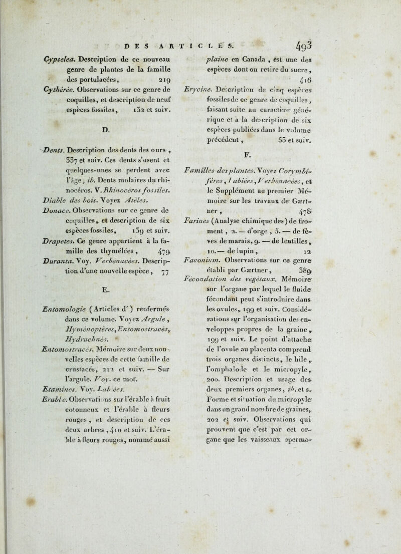 Cypselea. Description de ce nouveau genre de plantes de la famille des portulacees, 219 Cythèrèe. Observations sur ce genre de coquilles, et description de neuf espèces fossiles, i52 et suiv. D. Dents. Description des dents des ours , 337 et suiv. Ces dents s’usent et quelques-unes se perdent avec l’àge, ib. Dents molaires du rhi- nocéros. V. Rhinocéros fossiles. Diable des bois, y oyez A télés. Donace. Observations sur ce genre de coquilles, et description de six espèces fossiles, 159 et suiv. Drapetes. Ce genre appartient à la fa- mille des tliymélées , 479» Dur an ta. V oy. Ferbènacèes. Descrip- tion d’une nouvelle espèce, 77 E» Entomologie ( Articles d’) renfermes dans ce volume. Vo^ez Argule , Hyménoptères y Entomos tracés y Hydrachnès. Entomostracés. Mémoire sur deux nou- velles especes de cette famille de crustacés, 212 et suiv. — Sur Targuie. Foy. ce mot'. Etamines. Voy. Lob ées. Erable. Observations sur l’érable à fruit cotonneux et l’érable à fleurs rouges , et description de ces deux arbres ,4'0 et suiv. L’éra- ble a fleurs rouges, nommé aussi plaine en Canada , est une des espèces dont on retire du sucre, 4.G Erycine. Description de cinq espèces fossiles de ce genre de coquilles, faisant suite au caractère géné- rique et à la description de six espèces publiées dans le volume précédent, 55 et suiv. F. Familles des plantes. Voyez Corymbi- fères, / abiées, Ferbénacèes, eï le Supplément au premier Mé- moire sur les travaux de Gært- ner , 47S Farines (Analyse chimique des) de fro- ment , 2. — d’orge , 5. — de fè- ves de marais, 9. — de lentilles, 10.— de lupin , n Favonium. Observations sur ce genre établi par Gærtner, 58c> Fécondation des végétaux. Mémoire- sur l’organe par lequel le fluide- fécondant peut s’introduire dans les ovules, 199 et suiv. Considé- rations si^r l’organisation des en- veloppes propres de la graine, 199 et suiv. Le point d’attache de l’ovule au placenta comprend trois organes distincts, le Iiile Toraphaïode et le micropyle, 200. Description et usage des dpux premiers organes, ib. et s. Forme et situation du micropyle- dans un grand nombre de graines, 202 et suiv. Observations qui prouvent que c’est par cet or- gane que les vaisseaux sperma-