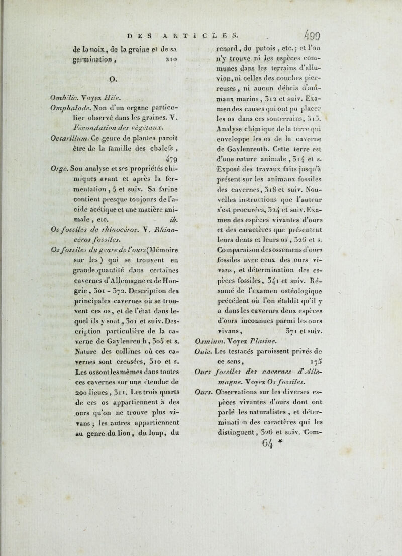 DES ARTICLES. . ^ 99 de la noix, de la graine et île sa gerwifWdipj» > 210 O. Ont h lie. Voyez Hile. Omphalode. Non d’un organe particu- lier observé dans les graines. V. Fécondation des végétaux. Octarillum. Ce genre de plantes paroît être de la famille des chalefs , 479 Orge. Son analyse et ses propriétés chi- miques avant et apres la fer- mentation , 5 et suiv. Sa farine contient presque toujours de l’a- cide acétique et une matière ani- male , etc. ib. Os fossiles de rhinocéros. V. Rhino- céros fossiles. Os fossiles du genre de l’ours{ Mémoire sur les ) qui se trouvent en grande quantité dans certaines cavernes d’Allemagne et de Hon- grie , 5oi - 372. Description des principales cavernes pu se trou- vent ces os, et de l’état dans le- quel ils y sont, 3oi et suiv.Des- cription particulière de la ca- verne de Gaylenreu h, 3o5 et s. Nature des collines où ces ca- vernes sont creusées, 310 et s. Les os sont les mêmes dans toutes ces cavernes sur une étendue de 2Q0 lieues , 5i 1. Les trois quarts de ces os appartiennent à des ours qu’on ne trouve plus vi- vans j les autres appartiennent au genre du lion , du loup, du renard, du putois , etc.• et l’on n’y trouve ni les espèces com- munes dans les terrains d’allu- viop,ni celles des couches pier- reuses , ni aucun débris d’ani- maux marins, 3i2 et suiv. Exa- mendes causes qui ont pu placer les os dans ces souterrains, 5i3. Analyse chimique delà terre qui enveloppe les os de la caverne de Gaylenreulh. Cette terre est d’une nature animale , 514 et s- Exposé des travaux faits jusqu’à présent sur les animaux fossiles des cavernes, 3i8et suiv. Nou- velles instructions que l’auteur s’est procurées, 324 et suiv. Exa- men des espèces vivantes d'ours et des caractères que présentent leurs dents et leurs os , 32(3 et s. Comparaison desosseniens d’ours fossiles avec ceux des ours vi- vans , et détermination des es- pèces fossiles, 34i et suiv. Ré- sumé de l'examen ostéoîogique précédent où l’on établit qu’il y a dans les cavernes deux espèces d’ours inconnues parmi les ours vivans, 371 cl suiv. Osmium. Voyez Platine. Ouie. Les testacés paroissent privés de ce sens, 175 Ours fossiles des cavernes cCAlle- magne. Voypz Os fossiles. Ours. Observations sur les diverses es- pèces vivantes d’ours dont ont parlé les naturalistes , et déter- minati n des caractères qui les distinguent, 3î6 et suiv. Com- 64 *