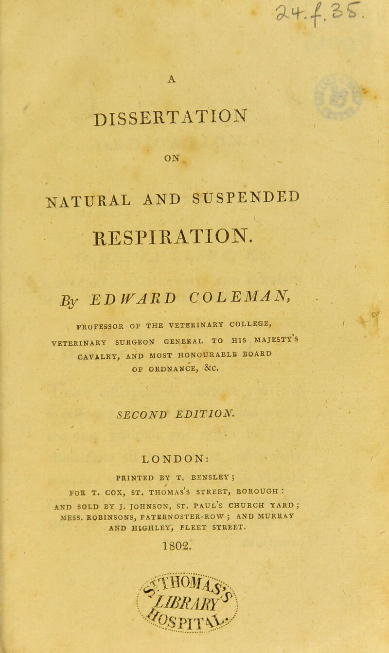 A dissertation ON NATURAL AND SUSPENDED respiration. By ED WARD COLEMAN, PROFESSOR OF THE VETERINARY COLLEGE, VETERINARY SURGEON GENERAL TO HIS MAJESTY S CAVALRY, AND MOST HONOURABLE BOARD OF ORDNANCE, &C. SECOND EDITION. LONDON: PRINTED BY T. BENSLEY J * for t. cox, st. thomas’s street, borough : AND SOLD BY J. JOHNSON, ST. PAUL’S CHURCH YARD; MESS. ROBINSONS, PATERNOSTER-ROW ; AND MURRAY AND HIGHLEY, FLEET STREET. 1802. ,0mm4$^ \ '/IBRA RY ^ ■