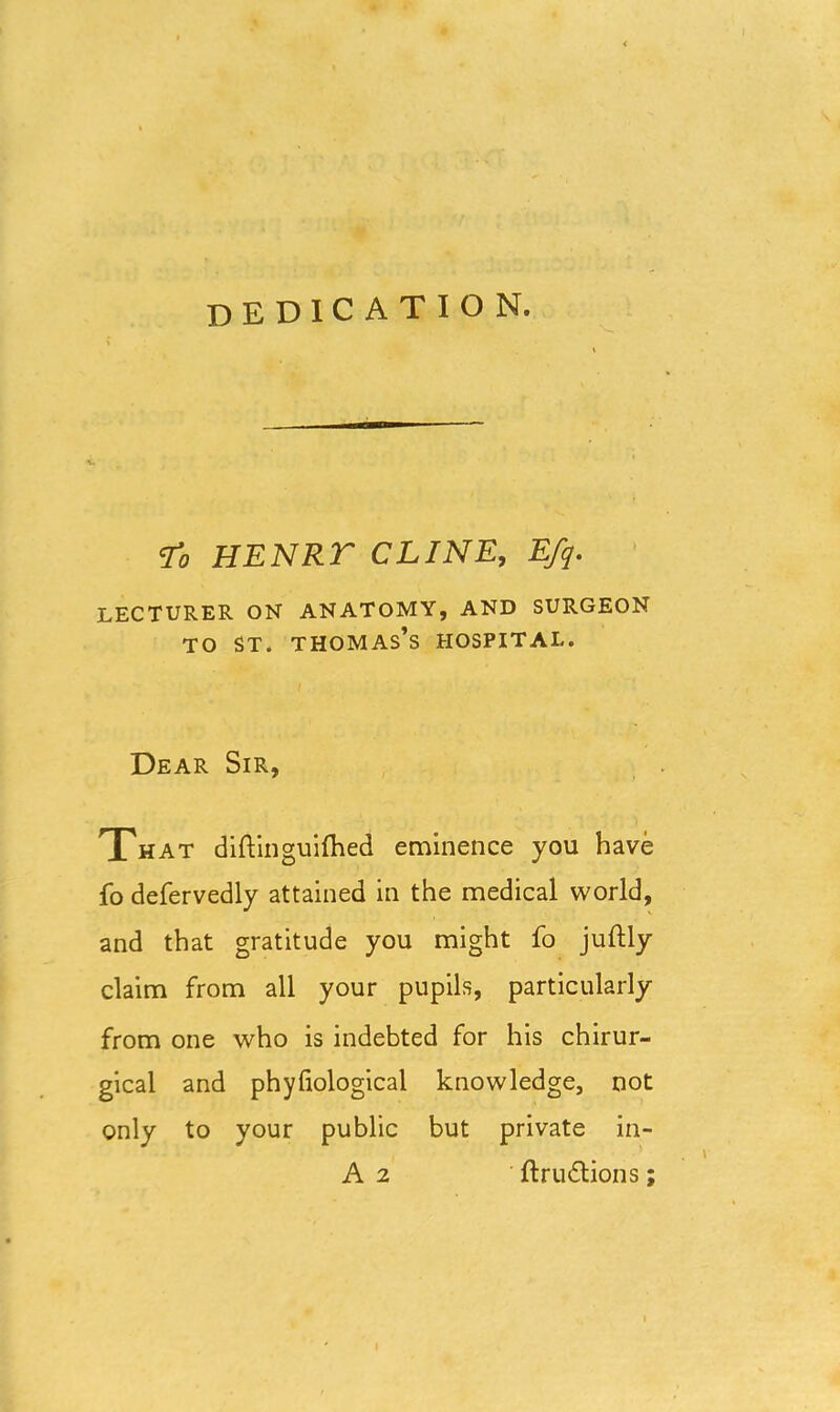 To HENRT CLINE, Efq. LECTURER ON ANATOMY, AND SURGEON to st. thomas’s hospital. Dear Sir, That diftinguifhed eminence you have fo defervedly attained in the medical world, and that gratitude you might fo juftly claim from all your pupils, particularly from one who is indebted for his chirur- gical and phyfiological knowledge, not only to your public but private in- A 2 ftru&ions;