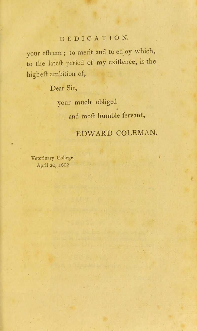 your efteem ; to merit and to enjoy which, to the lateft period of my exiftence, is the hisheft ambition of, O i Dear Sir, your much obliged and mold humble fervant, EDWARD COLEMAN. Veterinary College. April 20, 1802. /