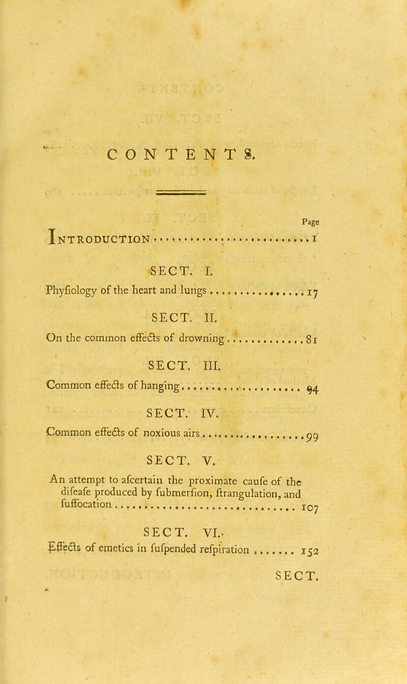 K- . CONTENTS. Page Introduction . ...i SECT. I. Phyfiology of the heart and lungs 17 SECT. II. On the common effe£ts of drowning . 81 SECT. III. Common effe&s of hanging >. ^4 SECT. IV. Common effedls of noxious airs gg SECT. V. An attempt to afcertain the proximate caufe of the difeafe produced by fubmerfion, ftrangulation, and fuffocation SECT. VI.. of emetics in fufpended refpiration 152 SECT.