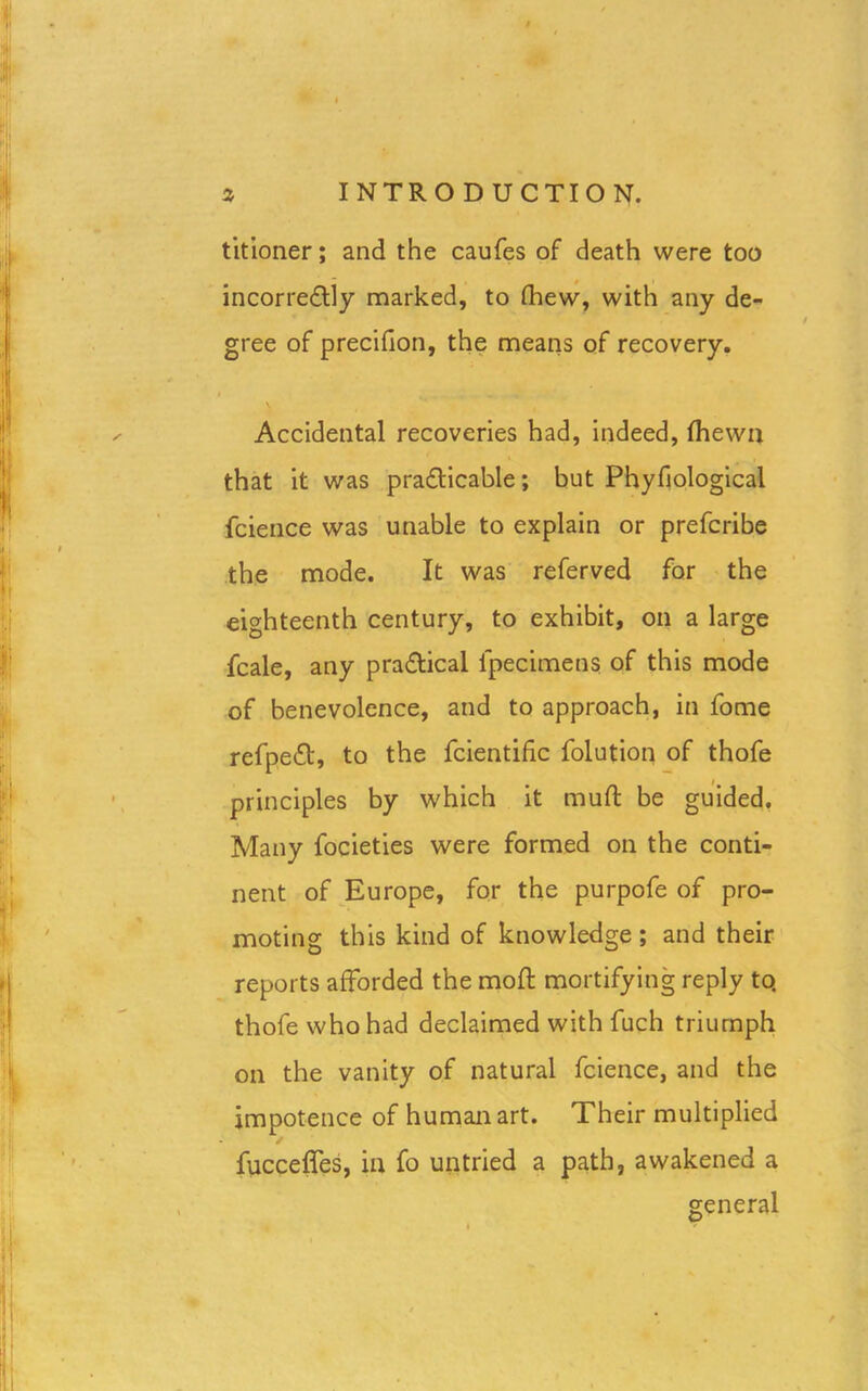 titioner; and the caufes of death were too incorrectly marked, to fhew, with any de- gree of precifion, the means of recovery. Accidental recoveries had, indeed, Ihewn that it was practicable; but Phyfiological fcience was unable to explain or prefcribe the mode. It was referved for the eighteenth century, to exhibit, on a large fcale, any practical l'pecimens of this mode of benevolence, and to approach, in fome refpeCt, to the fcientific folution of thofe principles by which it mult be guided. Many focieties were formed on the conti- nent of Europe, for the purpofe of pro- moting this kind of knowledge ; and their reports afforded the molt mortifying reply to. thofe who had declaimed with fuch triumph on the vanity of natural fcience, and the impotence of human art. Their multiplied ✓ fucceffes, in fo untried a path, awakened a general