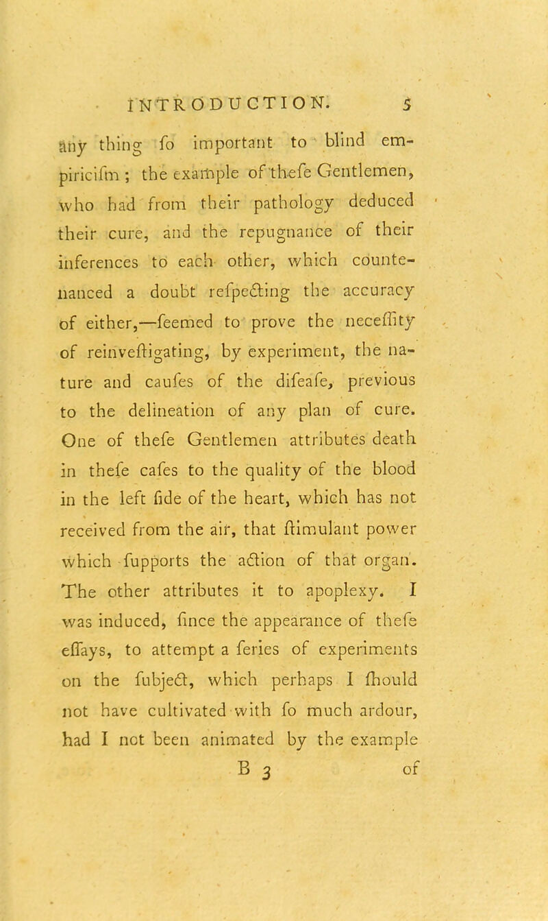 any thing fo important to blind em- piricifm ; the example of thefe Gentlemen, who had from their pathology deduced their cure, and the repugnance of their inferences to each other, which counte- nanced a doubt refpeding the accuracy of either,—feemed to prove the neceffity of reinveftigating, by experiment, the na- ture and caufes of the difeafe, previous to the delineation of any plan of cure. One of thefe Gentlemen attributes death in thefe cafes to the quality of the blood in the left fide of the heart, which has not received from the air, that ftimulant power which fupports the adion of that organ. The other attributes it to apoplexy. I was induced, fince the appearance of thefe effays, to attempt a feries of experiments on the fubjed, which perhaps I fhould not have cultivated with fo much ardour, had I not been animated by the example B 3 of