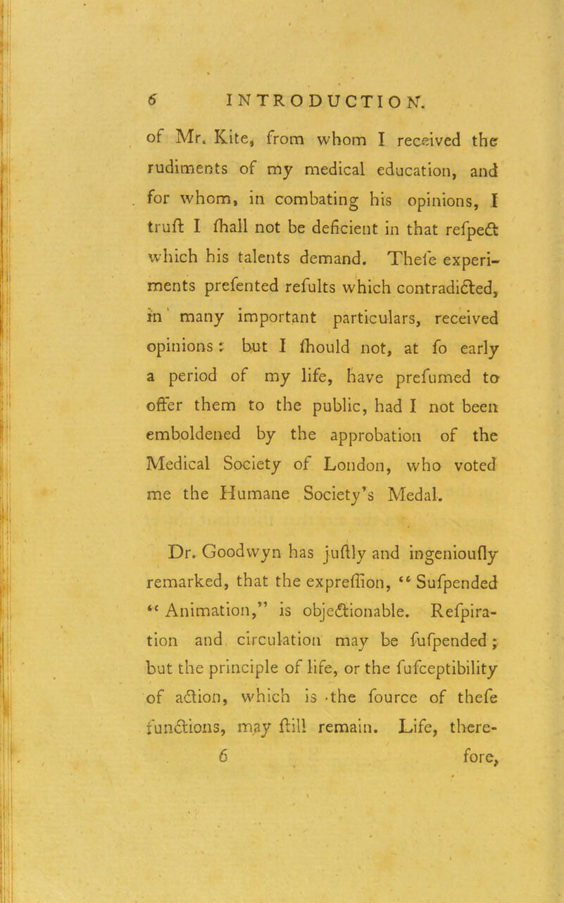 of Mr, Kite, from whom I received the rudiments of my medical education, and for whom, in combating his opinions, I truft I fhall not be deficient in that refpeCt which his talents demand. Theie experi- ments prefented refults which contradicted, m many important particulars, received opinions; but I fhould not, at fo early a period of my life, have prefumed to offer them to the public, had I not been emboldened by the approbation of the Medical Society of London, who voted me the Humane Society’s Medal. Dr. Goodvvyn has juftly and ingenioufly remarked, that the exprefiion, “ Sufpended “ Animation,” is objectionable. Refpira- tion and circulation may be fufpended; but the principle of life, or the fufceptibility of aCtion, which is -the fource of thefe functions, may ftili remain. Life, there- 6 fore,