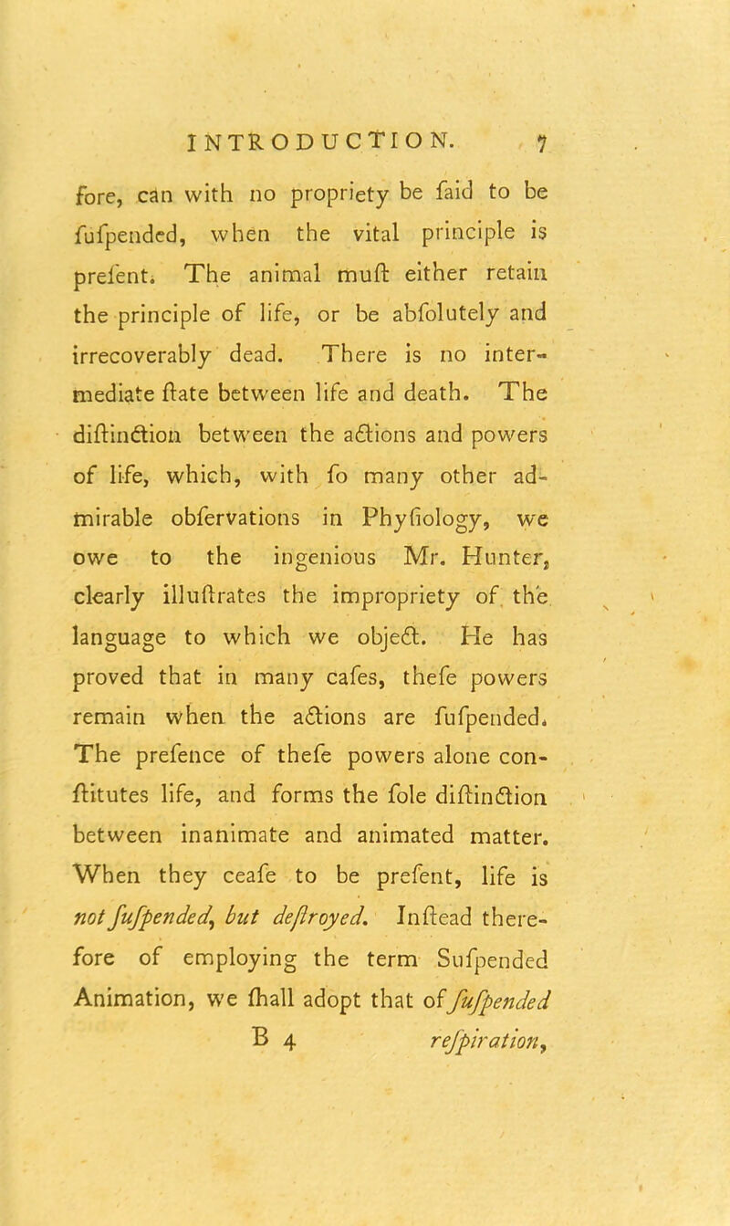 fore, can with no propriety be faid to be fufpended, when the vital principle is prelent. The animal mull: either retain the principle of life, or be abfolutely and irrecoverably dead. There is no inter- mediate Rate between life and death. The diRindtion between the adtions and powers of life, which, with fo many other ad- mirable obfervations in Phyfiology, we owe to the ingenious Mr. Hunter, clearly illulirates the impropriety of the language to which we objedt. He has proved that in many cafes, thefe powers remain when the adtions are fufpended. The prefence of thefe powers alone con- Ritutes life, and forms the foie diRindtion between inanimate and animated matter. When they ceafe to be prefent, life is not fufpended' but deflroyed. In Read there- fore of employing the term Sufpended Animation, we Riall adopt that offufpended B 4 refpiration,