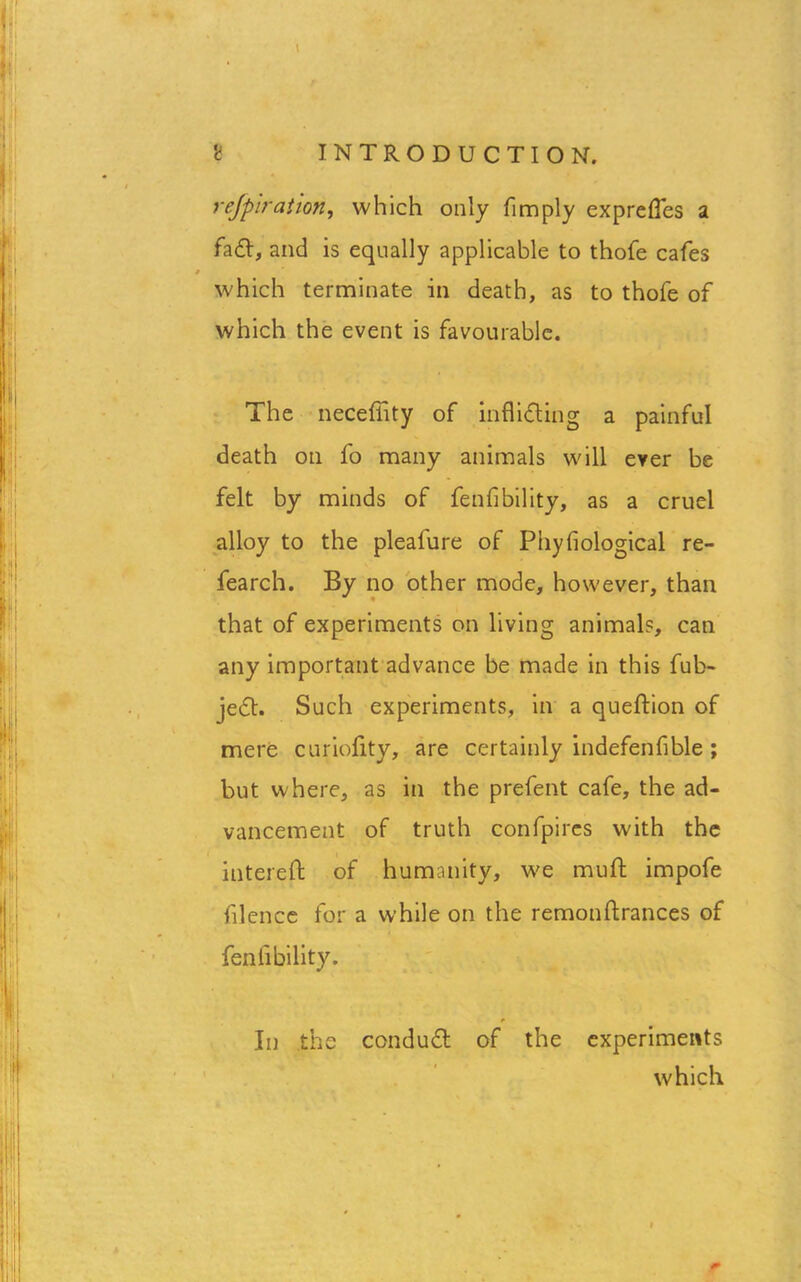 rejpiration, which only fimply expreffes a fad, and is equally applicable to thofe cafes s which terminate in death, as to thofe of which the event is favourable. The neceffity of infliding a painful death on fo many animals will ever be felt by minds of fenfibility, as a cruel alloy to the pleafure of Phyfiological re- fearch. By no other mode, however, than that of experiments on living animal?, can any important advance be made in this ful> jed. Such experiments, in a queftion of mere curiofity, are certainly indefenfible ; but where, as in the prefent cafe, the ad- vancement of truth confpires with the interefh of humanity, we mult impofe filence for a w’hile on the remonftrances of fenfibility. t In the condud of the experiments which