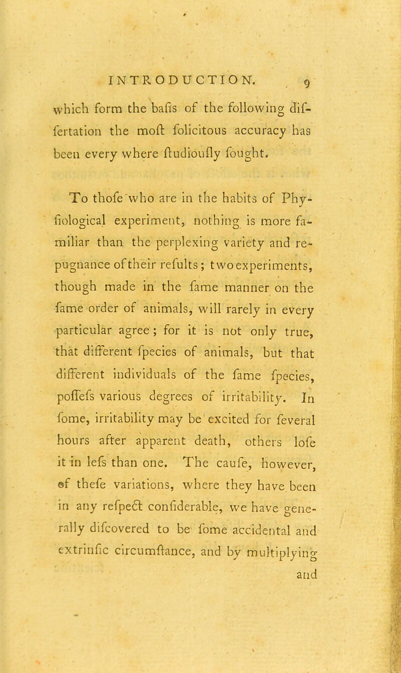 which form the bafis of the following dif- fertation the moft folicitous accuracy has been every where ftudioufly fought. To thofe who are in the habits of Phy- fiological experiment, nothing is more fa- miliar than the perplexing variety and re- pugnance of their refults; two experiments, though made in the fame manner on the fame order of animals, will rarely in every particular agree ; for it is not only true, that different fpecies of animals, but that different individuals of the fame fpecies, poffefs various degrees of irritability. In fome, irritability may be excited for feveral hours after apparent death, others lofe it in lefs than one. The caufe, however, of thefe variations, where they have been in any refpedl confiderable, we have gene- rally difcovered to be fome accidental and extrinfic circumfiance, and by multiplying and