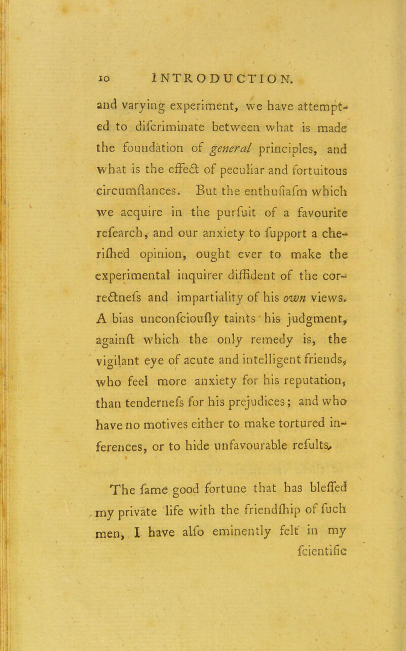 and varying experiment, we have attempt- ed to difcriminate between what is made the foundation of general principles, and what is the effed of peculiar and fortuitous circumflances. But the enthufiafm which we acquire in the purfuit of a favourite refearch, and our anxiety to fupport a che- rifhed opinion, ought ever to make the experimental inquirer diffident of the cor- rednefs and impartiality of his own views* A bias unconfcioufly taints his judgment, againfl which the only remedy is, the vigilant eye of acute and intelligent friends* who feel more anxiety for his reputation, than tendernefs for his prejudices; and who have no motives either to make tortured in- ferences, or to hide unfavourable refults. The fame good fortune that has bleffed my private life with the friendfhip of fuch men, I have alfo eminently felt in my fcientific