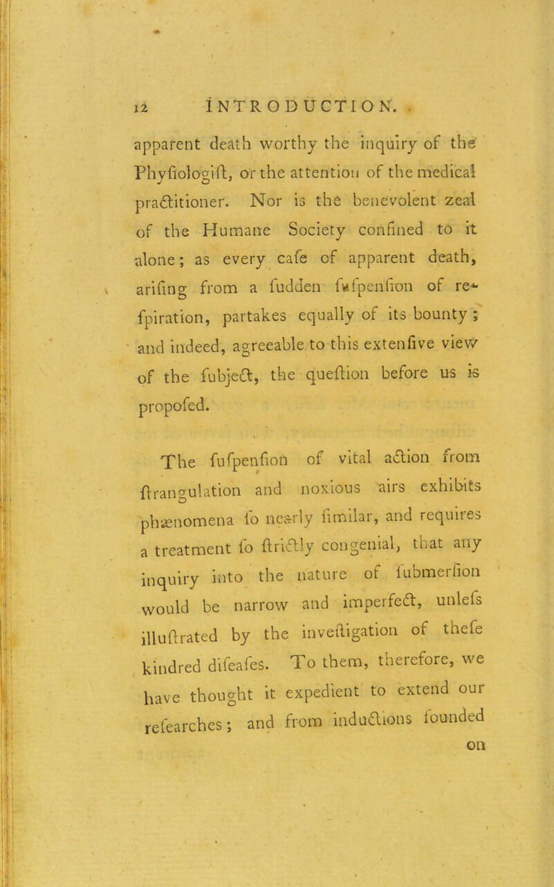 apparent death worthy the inquiry of the Phyfiologift, or the attention of the medical pradtitioner. Nor is the benevolent zeal of the Humane Society confined to it alone; as every cafe of apparent death, arifing from a fudden fwfpen'fion of re*- fpiration, partakes equally of its bounty ; and indeed, agreeable to this extenfive view of the fubject, the queftion before us is propofed. The fufpenfion of vital aftion from Orangulation and noxious aits exhibits phenomena lo nearly fimilar, and requires a treatment fo ftriftly congenial, that any inquiry into the nature of fubmerfion would be narrow and impel fedt, unlefs illuftrated by the inveftigation of thefe kindred difeafes. To them, therefore, we have thought it expedient to extend oui refearches; and from indudlions lounded on