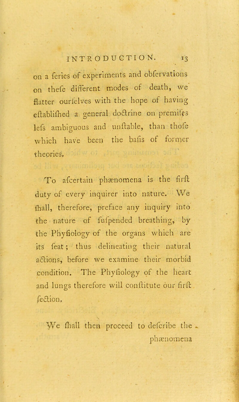 oil a feries of experiments and obfervations on thefe different modes of death, we flatter ourielves with the hope of having eftablifhed a general do&rine on premiffs lefs ambiguous and unftable, than thofe which have been the bafis of former i theories. t To afcertain plvaenomena is the fir ft duty of every inquirer into nature. We (hall, therefore, preface any inquiry into the nature of fufpended breathing, by the Phyfiology of the organs which are its feat ; thus delineating their natural adlions, before we examine their morbid condition. The Phyfiology of the heart and lungs therefore will conftitute our fir ft feclion. We (hall then proceed to defcribe the * phenomena