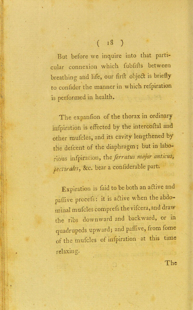 But before we inquire into that parti- cular connexion which fubfifts between breathing and life, our firft object is briefly to confider the manner in which refpiration is performed in health. The expanfion of the thorax in ordinary infpiration is effected by the intercoftal and other mufcles, and its cavity lengthened by the defcent of the diaphragm; but in labo- rious infpiration, the ferratus major anticus, pectorales, &c. bear a confiderable part. 4 Expiration is faid to be both an aftive and paffive procefs: it is aOive when the abdo- minal mufcles comprefs the vifcera,and draw the ribs downward and backward, or in quadrupeds upward; and paffive, from fome of the mufcles of infpiration at this time relaxing. The