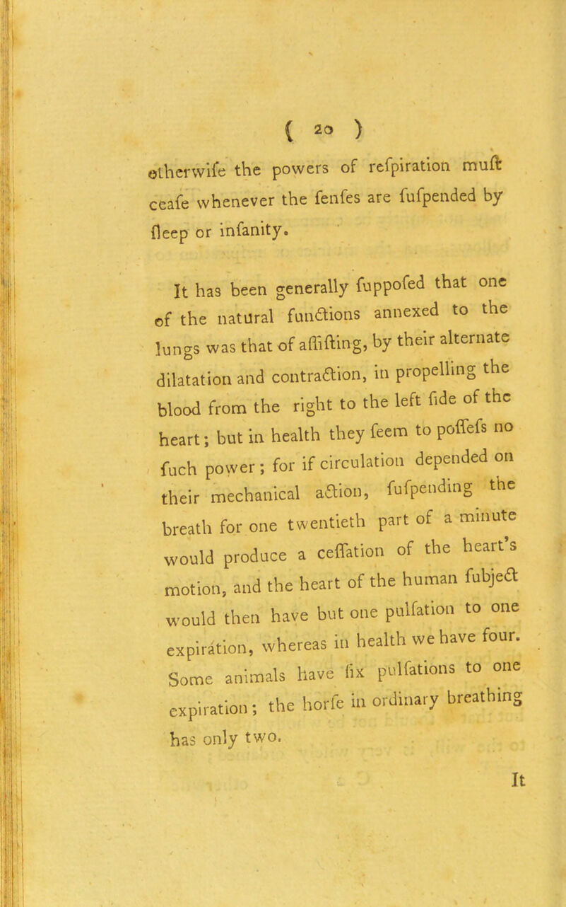 % otherwise the powers of ie.fpira.tion. muft ceafe whenever the fenfes are fufpended by deep or infanity. It has been generally fuppofed that one of the natural fusions annexed to the lungs was that of shifting, by their alternate dilatation and contraction, in propelling the blood from the right to the left fide of the heart; but in health they feem to poffefs no fuch power; for if circulation depended on their mechanical action, fufpending the breath for one twentieth part of a minute would produce a ceffation of the heart s motion, and the heart of the human fubjefl would then have but one puliation to one expiration, whereas in health we have four. Some animals have fix pulfations to one expiration; the horfe inordinary breathing has only two. It