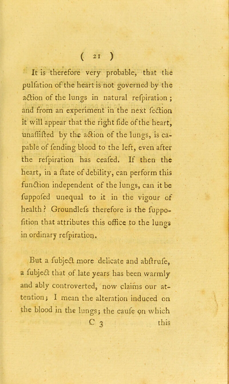 I It is therefore very probable, that the pulfation of the heart is not governed by the a&ion of the lungs in natural refpiration ; and from an experiment in the next fe&ion it will appear that the right fide of the heart, unaffifted by the a&ion of the lungs, is ca- pable of fending blood to the left, even after the refpiration has ceafed. If then the heart, in a Hate of debility, can perform this function independent of the lungs, can it be fuppofed unequal to it in the vigour of health ? Groundlefs therefore is the fuppo- fition that attributes this office to the lung's in ordinary refpiration. But a fubjecl more delicate and abOrufe, a fubject that of late years has been warmly and ably controverted, now claims our at- tention } I mean the alteration induced on the blood in the lungs; the caufe 911 which C 3 this