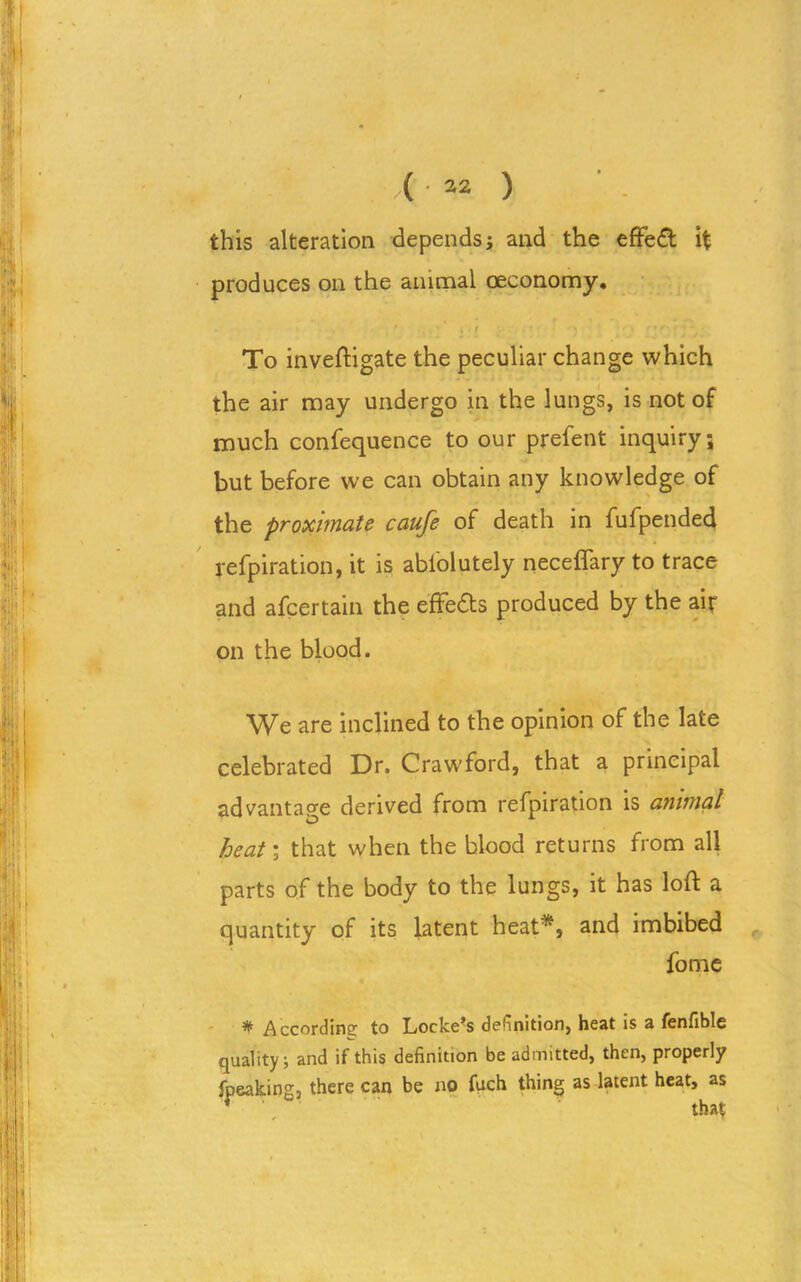 this alteration depends ; and the effect it produces on the animal ceconomy. * . f To inveftigate the peculiar change which the air may undergo in the lungs, is not of much confequence to our prefent inquiry; but before we can obtain any knowledge of the proximate caufe of death in fufpended refpiration, it is abiolutely neceflary to trace and afcertain the effedts produced by the air on the blood. VFe are inclined to the opinion of the late celebrated Dr. Crawford, that a principal advantage derived from refpiration is animal heat; that when the blood returns from all parts of the body to the lungs, it has loft a quantity of its latent heat*, and imbibed fome # According to Locke’s definition, heat is a fenfible quality; and if this definition be admitted, then, properly fpeaking, there can be no fuch thing as latent heat, as f ' that