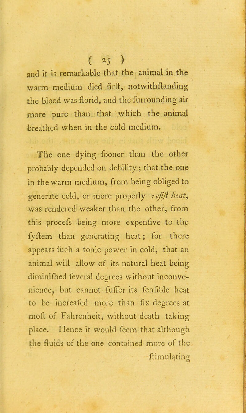 and it is remarkable that the animal in the warm medium died firft, notwithftanding the blood was florid, and the furrounding air more pure than that which the animal breathed when in the cold medium. The one dying fooner than the other probably depended on debility; that the one in the warm medium, from being obliged to generate cold, or more properly refijl heat, was rendered weaker than the other, from this procefs being more expenfive to the fyftem than generating heat; for there appears fuch a tonic power in cold, that an animal will allow of its natural heat being * dim.inifhed feveral decrees without inconve- nience? but cannot fuffer its fenfible heat to be increafed more than fix degrees at mod of Fahrenheit, without death taking place. Hence it would feem that although the fluids of the one contained more of the flimulating