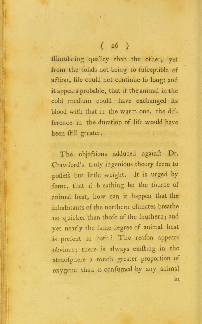 « ( 26 ) Simulating quality than the other, yet from the folids not being fo fufceptible of a&ion, life could not continue fo long: and it appears probable, that if the animal in the cold medium could have exchanged its blood with that in the warm one, the dif- ference in the duration of life would have been Sill greater. The objections adduced againft Dr. Crawford’s truly ingenious theory feem to polTefs but little weight. It is urged by fome, that if breathing be the fource of animal heat, how can it happen that the inhabitants of the northern climates breathe no quicker than thofe of the fouthern j and yet nearly the fame degree of animal heat is prefent in both? The reafon appears obvious; there is always exifting in the atmofphere a much greater proportion of oxygene than is confumed by any animal in