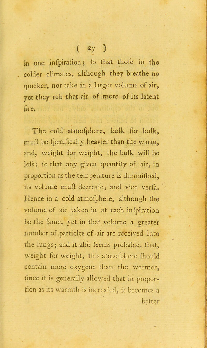 in one infpiration; fo that thofe in the colder climates, although they breathe no quicker, nor take in a larger volume of air, yet they rob that air of more of its latent fire. The cold atmofphere, bulk for bulk, muft be fpecifically heavier than the warm, and, weight for weight, the bulk will be lefs; fo that any given quantity of air, in proportion as the temperature is diminiftied, its volume muft decreafe; and vice verfa. Hence in a cold atmofphere, although the volume of air taken in at each infpiration be the fame, yet in that volume a greater number of particles of air are received into the lungs; and it alfo feems probable, that, weight for weight, this atmofphere ftiould contain more oxygene than the warmer, fince it is generally allowed that in propor- tion as its warmth is increafed, it becomes a better