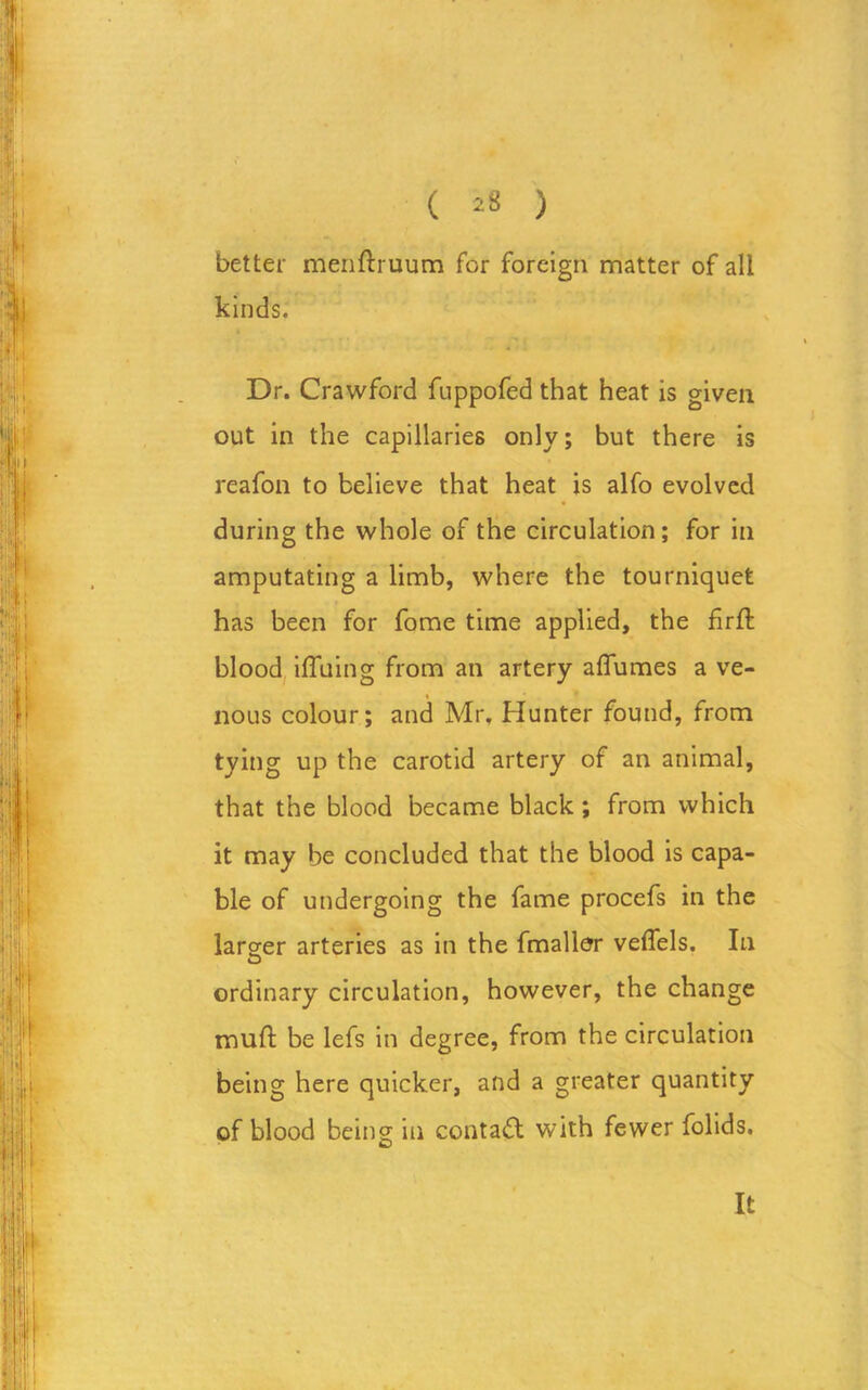 ( *8 ) better menftruum for foreign matter of all kinds. Dr. Crawford fuppofed that heat is given out in the capillaries only; but there is reafon to believe that heat is alfo evolved during the whole of the circulation; for in amputating a limb, where the tourniquet has been for fome time applied, the firft blood iffuing from an artery affumes a ve- nous colour; and Mr. Hunter found, from tying up the carotid artery of an animal, that the blood became black; from which it may be concluded that the blood is capa- ble of undergoing the fame procefs in the larger arteries as in the fmaller veffels. In ordinary circulation, however, the change muff be lefs in degree, from the circulation being here quicker, and a greater quantity of blood being in contact with fewer folids. It