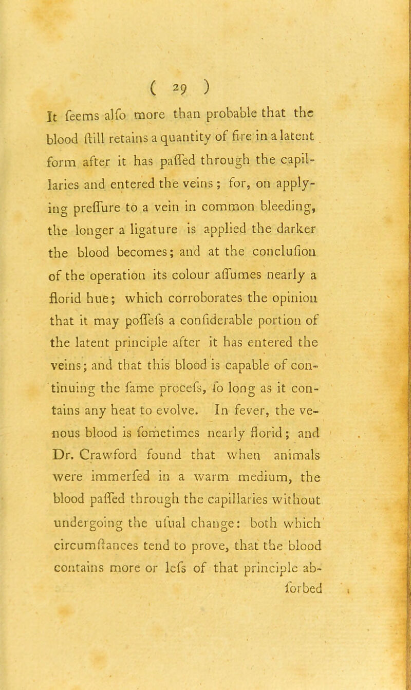 It Teems alfo more than probable that the blood ftill retains a quantity of fire in a latent form after it has pafled through the capil- laries and entered the veins; for, on apply- ing preflure to a vein in common bleeding, the longer a ligature is applied the darker the blood becomes; and at the conclufion of the operation its colour affumes nearly a florid hue; which corroborates the opinion that it may poflefs a confiderable portion of the latent principle after it has entered the veins; and that this blood is capable of con- tinuing the fame precefs, fo long as it con- tains any heat to evolve. In fever, the ve- nous blood is fometimes nearly florid ; and Dr. Crawford found that when animals were immerfed in a warm medium, the blood pafled through the capillaries without undergoing the ulual change: both which circumflances tend to prove, that the blood contains more or lefs of that principle ab~ for bed