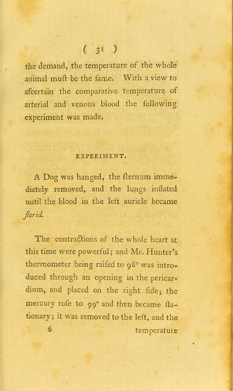 the demand, the temperature of the whole animal muft be the fame. With a view to afcertain the comparative temperature of arterial and venous blood the following experiment was made. EXPERIMENT. A Dog was hanged, the fternum imme- diately removed, and the lupgs inflated until the blood in the left auricle became florid. The contractions of the whole heart at this time were powerful; and Mr. Hunter’s thermometer being raifed to 98° was intro- duced through an opening in the pericar- dium, and placed on the right fide; the mercury rofe to 990 and then became fla- tionary; it was removed to the left, and the 6 temperature