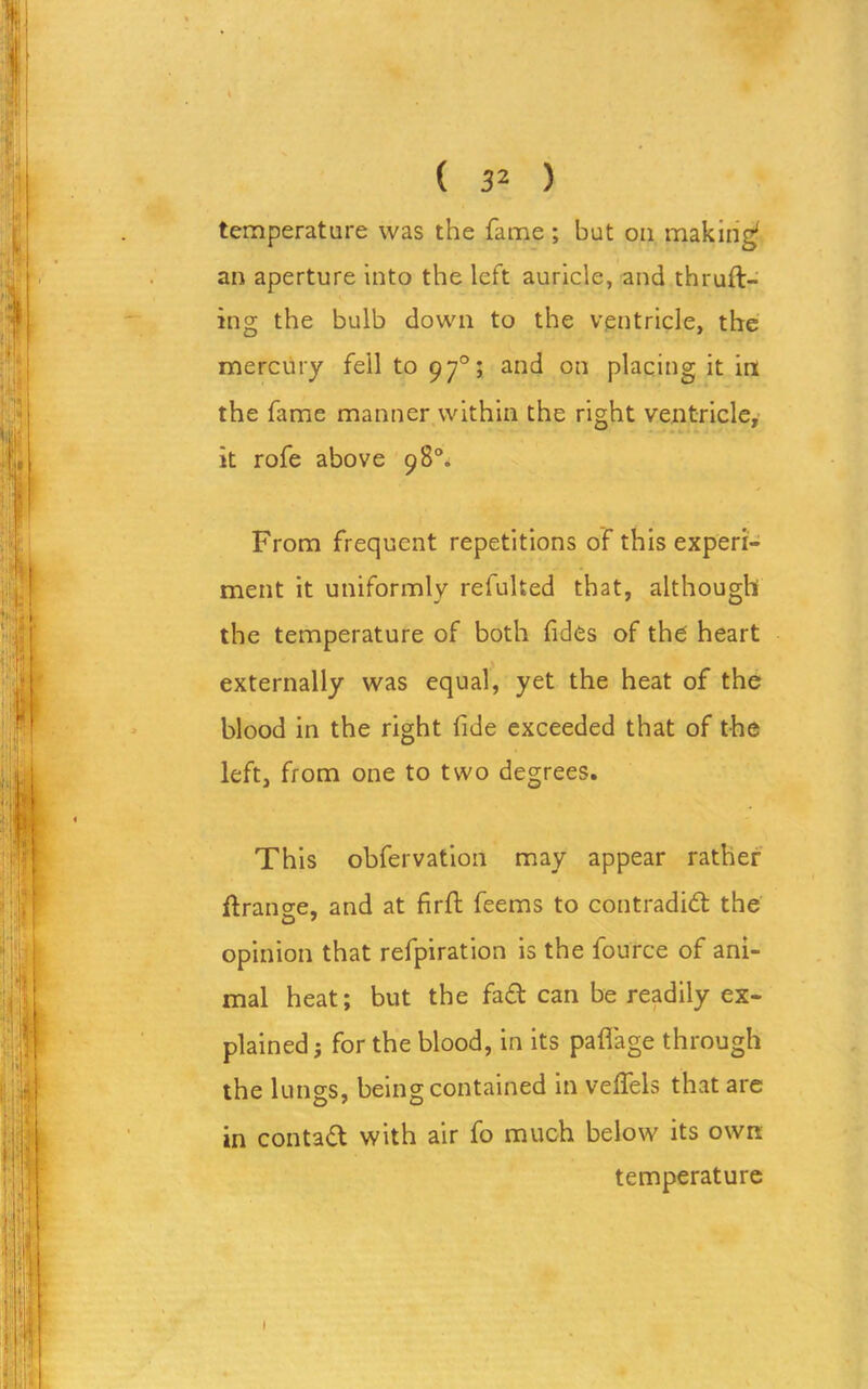 temperature was the fame; but on making1 an aperture into the left auricle, and thruft- ing the bulb down to the ventricle, the mercury fell to 970; and on placing it in the fame manner within the right ventricle, it rofe above 98°. From frequent repetitions of this experi- ment it uniformly refulted that, although the temperature of both fides of the heart externally was equal, yet the heat of the blood in the right fide exceeded that of the left, from one to two degrees. This obfervation may appear rather Grange, and at firft feems to contradict the opinion that refpiration is the fource of ani- mal heat; but the fa£t can be readily ex- plained; for the blood, in its paflage through the lungs, being contained in velfels that are in contad with air fo much below its own temperature I