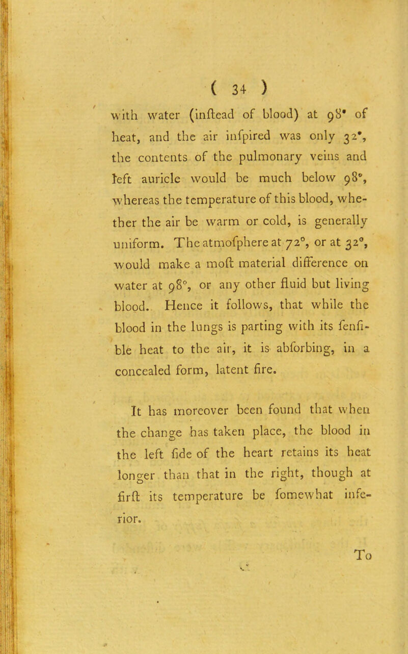with water (inffead of blood) at 98* of heat, and the air infpired was only 32*, the contents of the pulmonary veins and left auricle would be much below 98°, whereas the temperature of this blood, whe- ther the air be warm or cold, is generally uniform. The atmofphere at 720, or at 32% would make a mod material difference on water at 98% or any other fluid but living blood. Hence it follows, that while the blood in the lungs is parting with its fenfi- ble heat to the air, it is abforbing, in a concealed form, latent fire. It has moreover been found that when the change has taken place, the blood in the left fide of the heart retains its heat longer than that in the right, though at firfl: its temperature be fomewhat infe- rior. To
