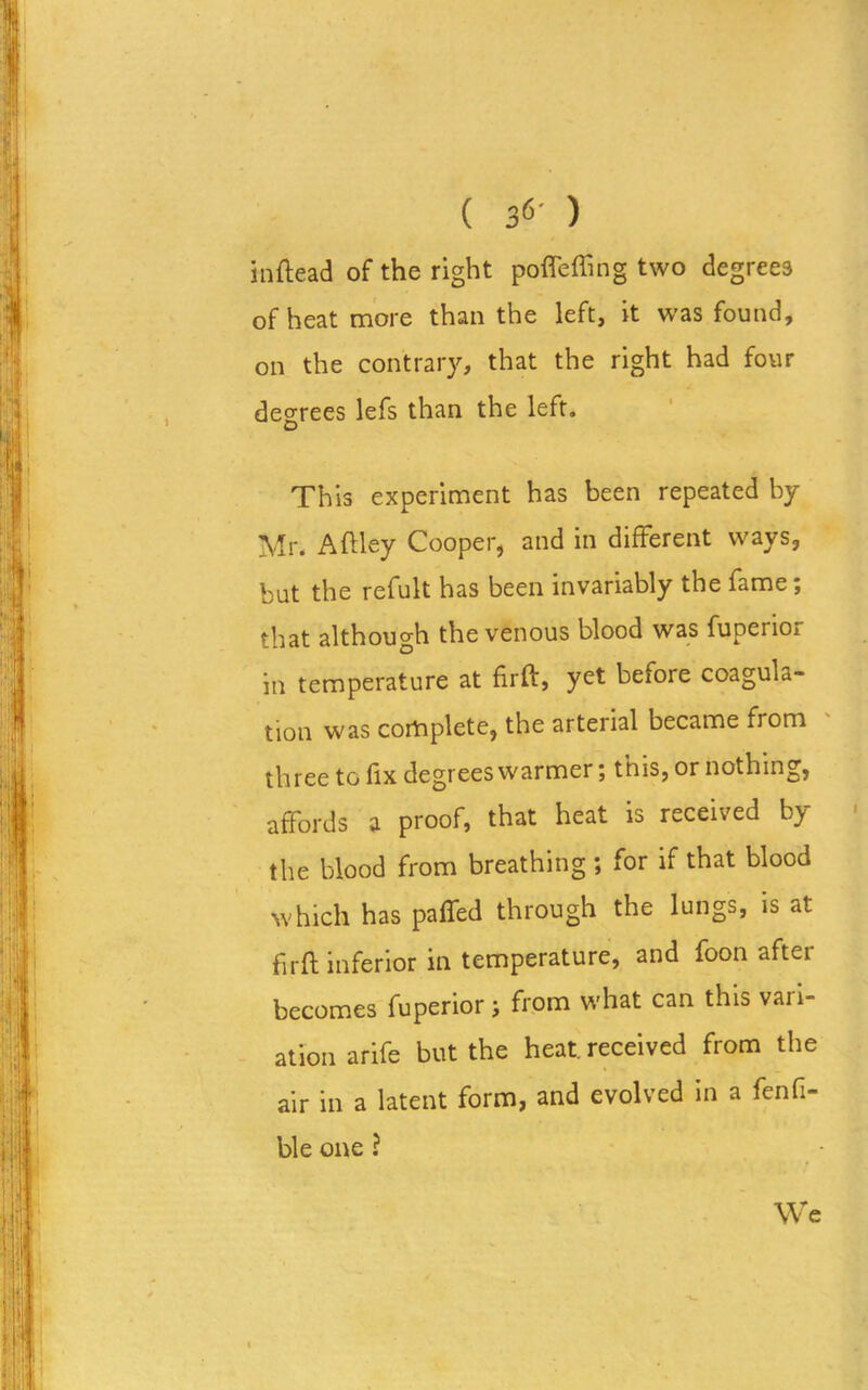 ( 3^' ) inftead of the right poflefling two degrees of heat more than the left, it was found, on the contrary, that the right had four degrees lefs than the left. This experiment has been repeated by Mr. Aftley Cooper, and in different ways, but the refult has been invariably the fame; that although the venous blood was fuperioi in temperature at firft, yet before coagula- tion was complete, the arterial became from three to fix degrees warmer; this, or nothing, affords a proof, that heat is received by the blood from breathing; for if that blood which has paffed through the lungs, is at firft inferior in temperature, and foon after becomes fuperior; from what can this vari- ation arife but the heat, received from the air in a latent form, and evolved in a fenfi- ble one ? We