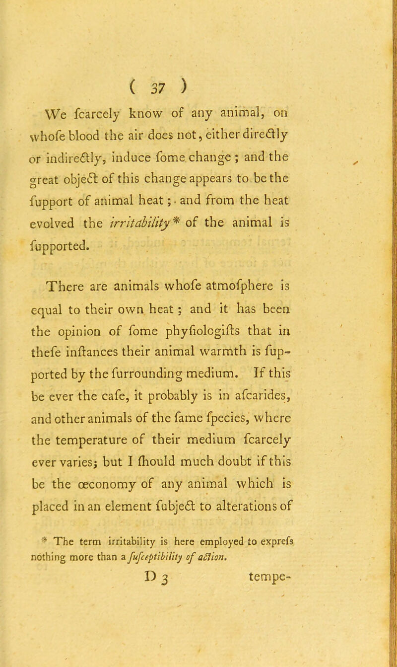 We fcarcely know of any animal, on vvhofeblood the air does not, either direftly or indirectly, induce fome change ; and the great object of this change appears to be the fupport of animal heat ;• and from the heat evolved the irritability * of the animal is fupported. There are animals whofe atmofphere is equal to their own heat; and it has been the opinion of fome phyfiolcgilts that in thefe inftances their animal warmth is fup- ported by the furrounding medium. If this be ever the cafe, it probably is in afcarides, and other animals of the fame fpecies, where the temperature of their medium fcarcely ever varies; but I (hould much doubt if th is be the ceconomy of any animal which is placed in an element fubjeCt to alterations of * The term irritability is here employed to exprefs nothing more than a fufceptibility of option. n3 tempe-