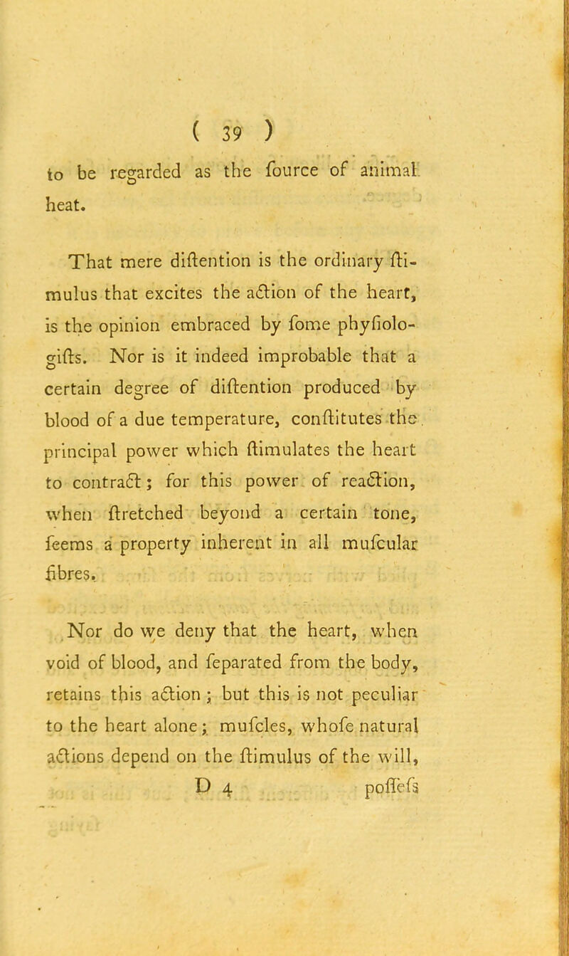 to be regarded as the fource of animal c\ : \ heat. That mere diftention is the ordinary fti- mulus that excites the adtion of the heart, is the opinion embraced by fome phyfiolo- gifts. Nor is it indeed improbable that a certain degree of diftention produced by blood of a due temperature, conftitutes the. principal power which {Simulates the heart to contradt; for this power of reaction, when ftretched beyond a certain tone, feems a property inherent in all mufcular fibres. Nor do we deny that the heart, when void of blood, and feparated from the body, retains this adtion ; but this is not peculiar to the heart alone; mufcles, whole natural adtions depend on the ftimulus of the will, D 4 poflefs