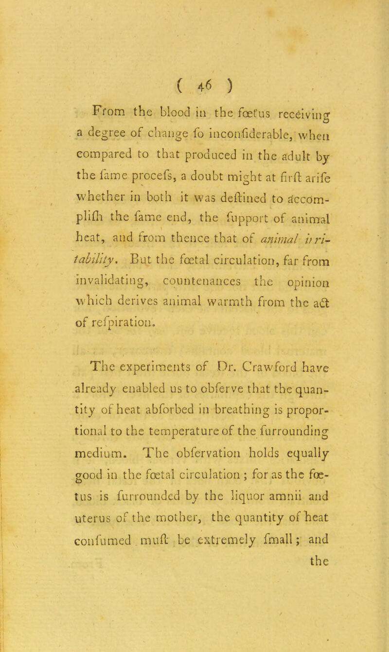 From the blood in the foet’us receiving o a degree of change lo inconfiderable, when compared to that produced in the adult by the fame procefs, a doubt might at firft arife whether in both it was deftined to dccom- plifli the fame end, the Support of animal \ heat, and from thence that of animal irri- tability. But the foetal circulation, far from invalidating, countenances the opinion which derives animal warmth from the ad of refpiration. « , • / The experiments of Or. Crawford have already enabled us to obferve that the quan- tity of heat abforbed in breathing is propor- tional to the temperature of the furrounding medium. The observation holds equally good in the foetal circulation ; for as the foe- tus is Surrounded by the liquor amnii and uterus of the mother, the quantity of heat confumed muft be extremely fmall; and the