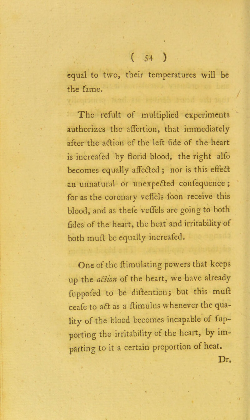 ( 54 ) equal to two, their temperatures will be the lame. The refult of multiplied experiments authorizes the aflertion, that immediately after the aftion of the left fide of the heart is increafed by florid blood, the right alfo becomes equally affefted ; nor is this efFeft an unnatural or unexpected confequence ; for as the coronary vefiels foon receive this blood, and as thefe veffels are going to both Tides of the heart, the heat and irritability of both muft be equally increafed. One of the ftimulating powers that keeps up the aBion of the heart, we have already fuppofed to be diftention; but this muft ceafe to aft as a flimulus whenever the qua- i lity of the blood becomes incapable of fup- porting the irritability of the heart, by im- parting to it a certain proportion of heat. Dr.