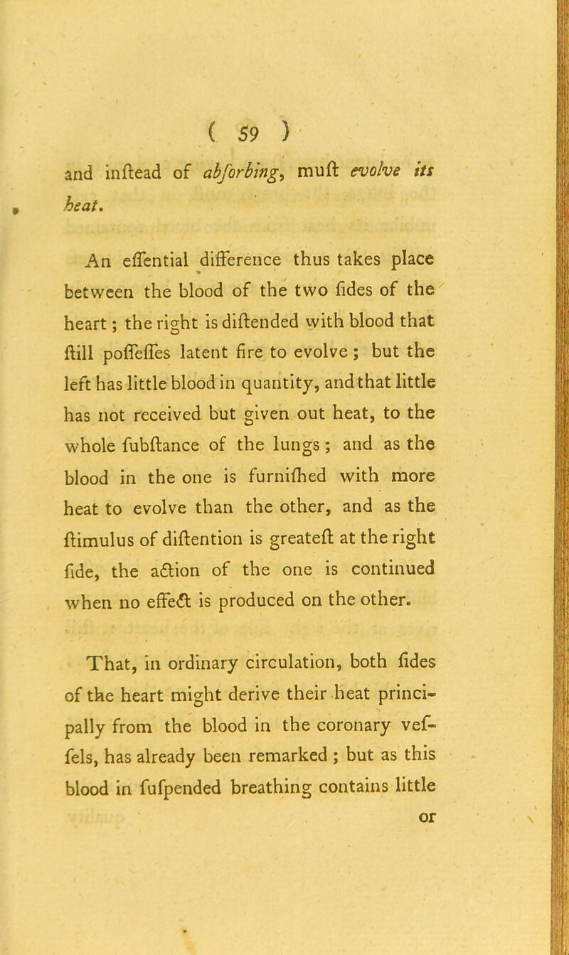 and inftead of abfarbing, muft evolve its heat. An effential difference thus takes place between the blood of the two fides of the heart; the right is diftended with blood that ftill poffeffes latent fire to evolve ; but the left has little blood in quantity, and that little has not received but given out heat, to the whole fubftance of the lungs; and as the blood in the one is furnifhed with more heat to evolve than the other, and as the ftimulus of diftention is greateft at the right fide, the adtion of the one is continued when no effedt is produced on the other. That, in ordinary circulation, both fides of the heart might derive their heat princi- pally from the blood in the coronary vef- fels, has already been remarked ; but as this blood in fufpended breathing contains little or