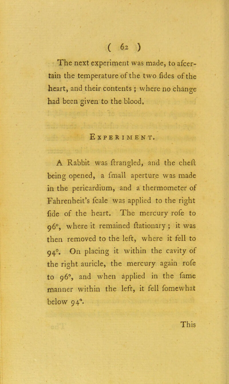 ( 6^ ) The next experiment was made, to afcer- tain the temperature of the two fides of the heart, and their contents; where no change had been given to the blood. Experiment. A Rabbit was ftrangled, and the chetl being opened, a fmall aperture was made in the pericardium, and a thermometer of Fahrenheit’s fcale was applied to the right fide of the heart. The mercury rofe to 96°, where it remained ftationary ; it was then removed to the left, where it fell to 94.0. On placing it within the cavity of the right auricle, the mercury again rofe to 96°, and when applied in the fame manner within the left, it fell fomewhat below 940.