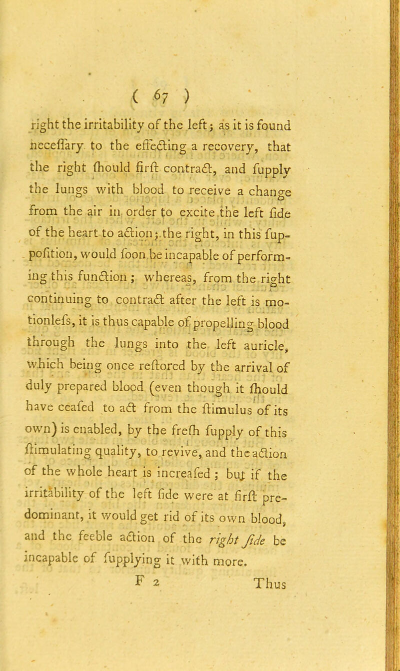 right the irritability of the left; as it is found neceffary to the effedting a recovery, that the right fhould firft contradt, and fupply the lungs with blood to receive a change from the air in order to excite.the left fide ' > ? •- 'iii f ».«J> 1 _j I . j * | j l! • 7 ; of the heart to action;.the right, in this fup- pofition, would loon be incapable of perform- ing this function ; whereas, from the right continuing to contradt after the left is mo- tionlefs, it is thus capable of propelling blood through the lungs into the left auricle, which being once reftored by the arrival of duly prepared blood (even though it fhould have ceafed to adt from the Stimulus of its own) is enabled, by the frefh fupply of this flimulatiiig quality, to revive, and the’adtion of the whole heart is increafed ; but if the irritability of the left fide were at firft pre- dominant, it would get rid of its own blood, and the feeble adtion of the right fide be incapable of Applying it with more. F 2